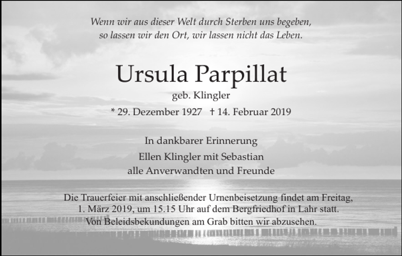<p>Wenn wir aus dieser Welt durch Sterben uns begeben,<br />so lassen wir den Ort, wir lassen nicht das Leben.</p><p>Ursula Parpillat<br />geb. Klingler<br />* 29. Dezember 1927 † 14. Februar 2019<br />In dankbarer Erinnerung<br />Ellen Klingler mit Sebastian<br />alle Anverwandten und Freunde<br />Die Trauerfeier mit anschließender Urnenbeisetzung findet am Freitag,<br />1. März 2019, um 15.15 Uhr auf dem Bergfriedhof in Lahr statt.<br />Von Beleidsbekundungen am Grab bitten wir abzusehen.</p>