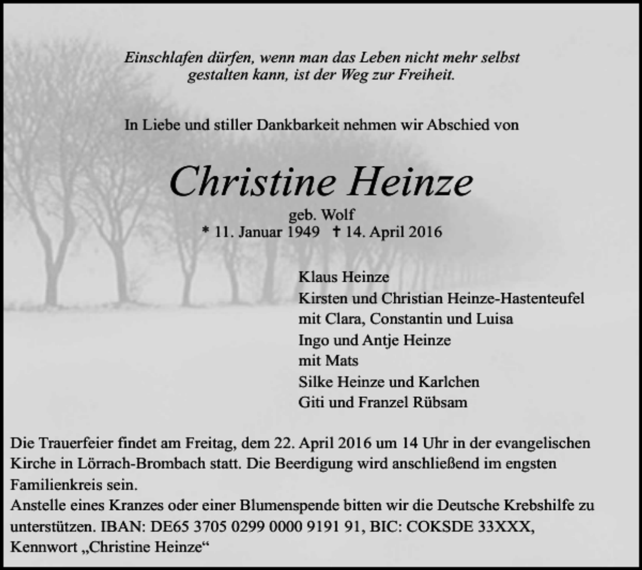 <p>Einschlafen dürfen, wenn man das Leben nicht mehr selbst<br />gestalten kann, ist der Weg zur Freiheit.<br />In Liebe und stiller Dankbarkeit nehmen wir Abschied von</p><p>Christine Heinze<br />geb. Wolf<br />* 11. Januar 1949 ✝ 14. April 2016</p><p>Klaus Heinze<br />Kirsten und Christian Heinze-Hastenteufel<br />mit Clara, Constantin und Luisa<br />Ingo und Antje Heinze<br />mit Mats<br />Silke Heinze und Karlchen<br />Giti und Franzel Rübsam<br />Die Trauerfeier findet am Freitag, dem 22. April 2016 um 14 Uhr in der evangelischen<br />Kirche in Lörrach-Brombach statt. Die Beerdigung wird anschließend im engsten<br />Familienkreis sein.<br />Anstelle eines Kranzes oder einer Blumenspende bitten wir die Deutsche Krebshilfe zu<br />unterstützen. IBAN: DE65 3705 0299 0000 91, BIC: COKSDE 33XXX,<br />Kennwort „Christine Heinze“</p>