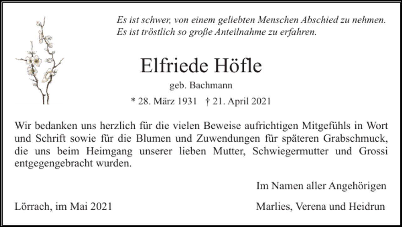 <p>Es ist schwer, von einem geliebten Menschen Abschied zu nehmen.<br />Es ist tröstlich so große Anteilnahme zu erfahren.</p><p>Elfriede Höfle<br />geb. Bachmann<br />* 28. März 1931 † 21. April 2021</p><p>Wir bedanken uns herzlich für die vielen Beweise aufrichtigen Mitgefühls in Wort<br />und Schrift sowie für die Blumen und Zuwendungen für späteren Grabschmuck,<br />die uns beim Heimgang unserer lieben Mutter, Schwiegermutter und Grossi<br />entgegengebracht wurden.<br />Im Namen aller Angehörigen<br />Lörrach, im Mai 2021</p><p>Marlies, Verena und Heidrun</p>