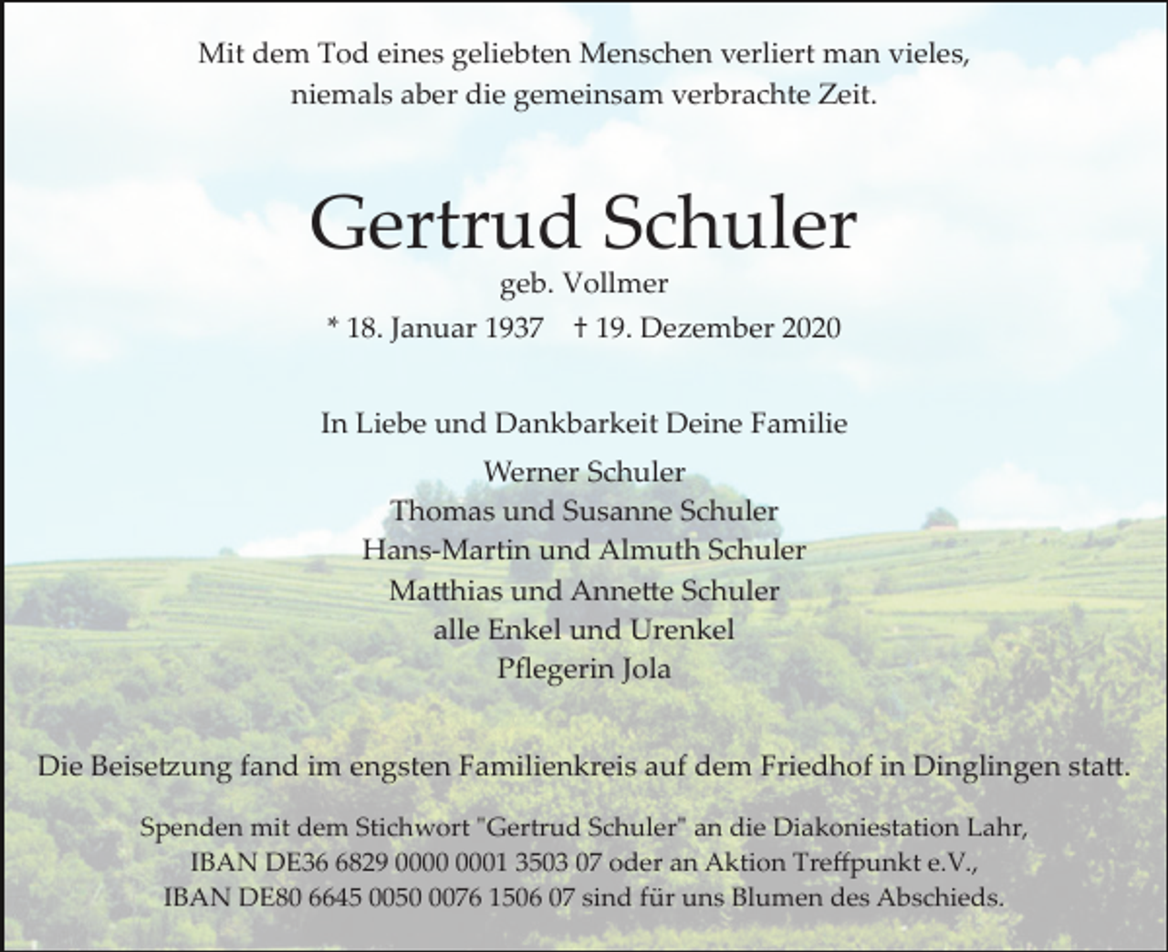 <p>Mit dem Tod eines geliebten Menschen verliert man vieles,<br />niemals aber die gemeinsam verbrachte Zeit.</p><p>Gertrud Schuler<br />geb. Vollmer<br />* 18. Januar 1937</p><p>† 19. Dezember 2020</p><p>In Liebe und Dankbarkeit Deine Familie<br />Werner Schuler<br />Thomas und Susanne Schuler<br />Hans­Martin und Almuth Schuler<br />Matthias und Annette Schuler<br />alle Enkel und Urenkel<br />Pﬂegerin Jola<br />Die Beisetzung fand im engsten Familienkreis auf dem Friedhof in Dinglingen statt.<br />Spenden mit dem Stichwort "Gertrud Schuler" an die Diakoniestation Lahr,<br />IBAN DE3829 01 3503 07 oder an Aktion Treﬀpunkt e.V.,<br />IBAN DE80 6645 005076 1506 07 sind für uns Blumen des Abschieds.</p>