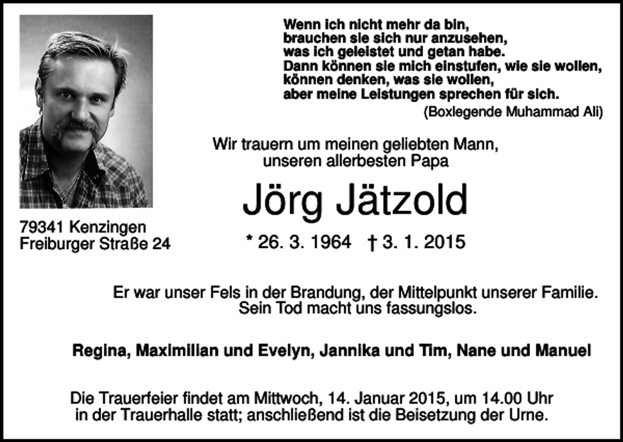 <p>Wenn ich nicht mehr da bin,<br />brauchen sie sich nur anzusehen,<br />was ich geleistet und getan habe.<br />Dann können sie mich einstufen, wie sie wollen,<br />können denken, was sie wollen,<br />aber meine Leistungen sprechen für sich.<br />(Boxlegende Muhammad Ali)</p><p>Wir trauern um meinen geliebten Mann,<br />unseren allerbesten Papa</p><p>79341 Kenzingen<br />Freiburger Straße 24</p><p>Jörg Jätzold<br />* 26. 3. 1964 † 3. 1. 2015</p><p>Er war unser Fels in der Brandung, der Mittelpunkt unserer Familie.<br />Sein Tod macht uns fassungslos.<br />Regina, Maximilian und Evelyn, Jannika und Tim, Nane und Manuel<br />Die Trauerfeier findet am Mittwoch, 14. Januar 2015, um 14.00 Uhr<br />in der Trauerhalle statt; anschließend ist die Beisetzung der Urne.</p>
