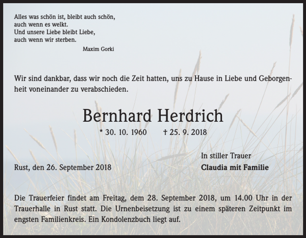 <p>Alles was schön ist, bleibt auch schön,<br />auch wenn es welkt.<br />Und unsere Liebe bleibt Liebe,<br />auch wenn wir sterben.</p><p>Maxim Gorki</p><p>Wir sind dankbar, dass wir noch die Zeit hatten, uns zu Hause in Liebe und Geborgenheit voneinander zu verabschieden.</p><p>Bernhard Herdrich<br />* 30. 10. 1960 † 25. 9. 2018</p><p>Rust, den 26. September 2018</p><p>In stiller Trauer<br />Claudia mit Familie</p><p>Die Trauerfeier findet am Freitag, dem 28. September 2018, um 14.00 Uhr in der<br />­Trauerhalle in Rust statt. Die Urnenbeisetzung ist zu einem späteren Zeitpunkt im<br />­engsten Familienkreis. Ein Kondolenzbuch liegt auf.</p>