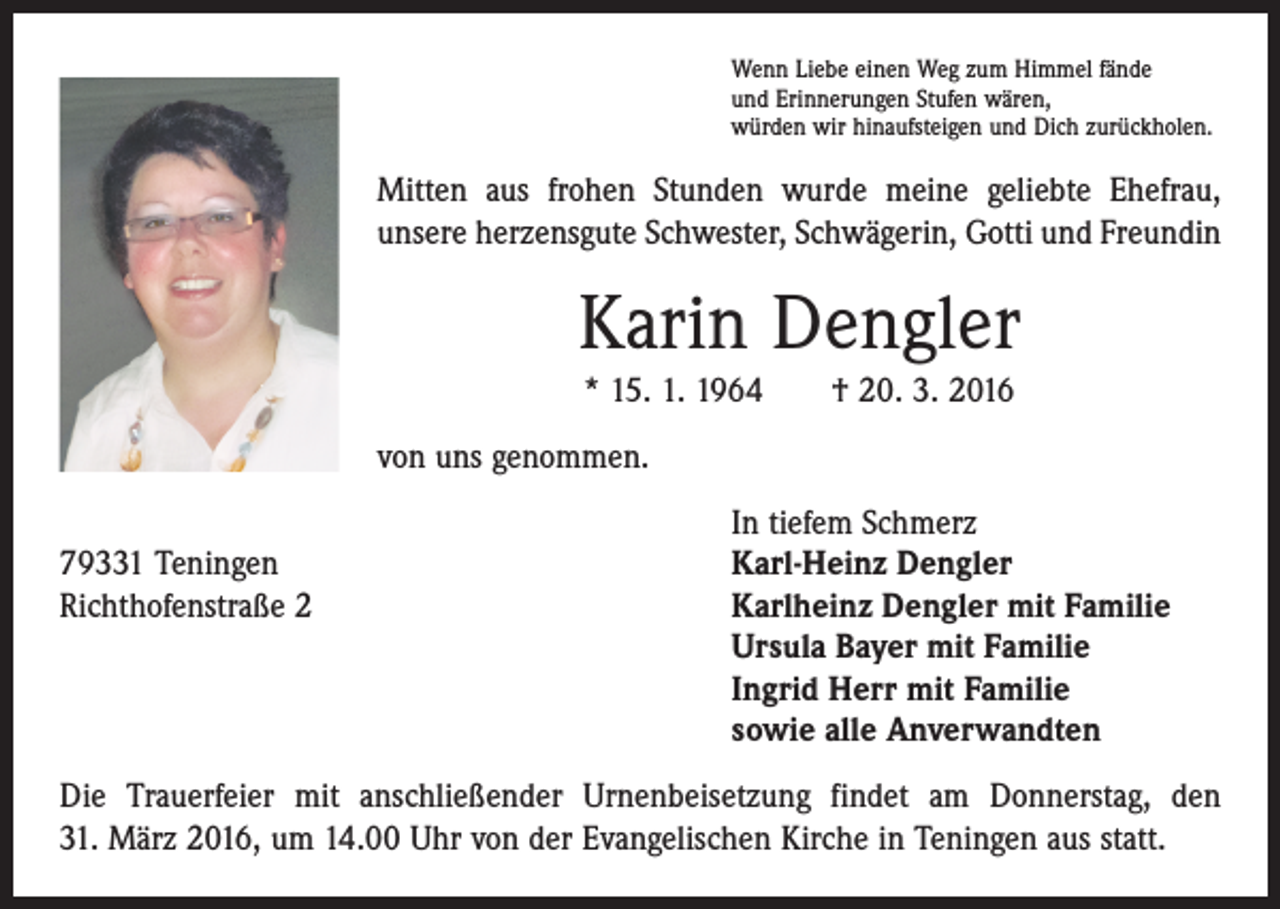 <p>Wenn Liebe einen Weg zum Himmel fände<br />und Erinnerungen Stufen wären,<br />würden wir hinaufsteigen und Dich zurückholen.</p><p>Mitten aus frohen Stunden wurde meine geliebte Ehefrau,<br />unsere herzensgute Schwester, Schwägerin, Gotti und Freundin</p><p>Karin Dengler<br />* 15. 1. 1964 † 20. 3. 2016<br />von uns genommen.</p><p>In tiefem Schmerz<br />79331 Teningen<br />Karl-Heinz Dengler<br />Richthofenstraße 2 Karlheinz Dengler mit Familie<br />Ursula Bayer mit Familie<br />Ingrid Herr mit Familie<br />sowie alle Anverwandten<br />Die Trauerfeier mit anschließender Urnenbeisetzung findet am Donnerstag, den<br />31. März 2016, um 14.00 Uhr von der Evangelischen Kirche in Teningen aus statt.</p>