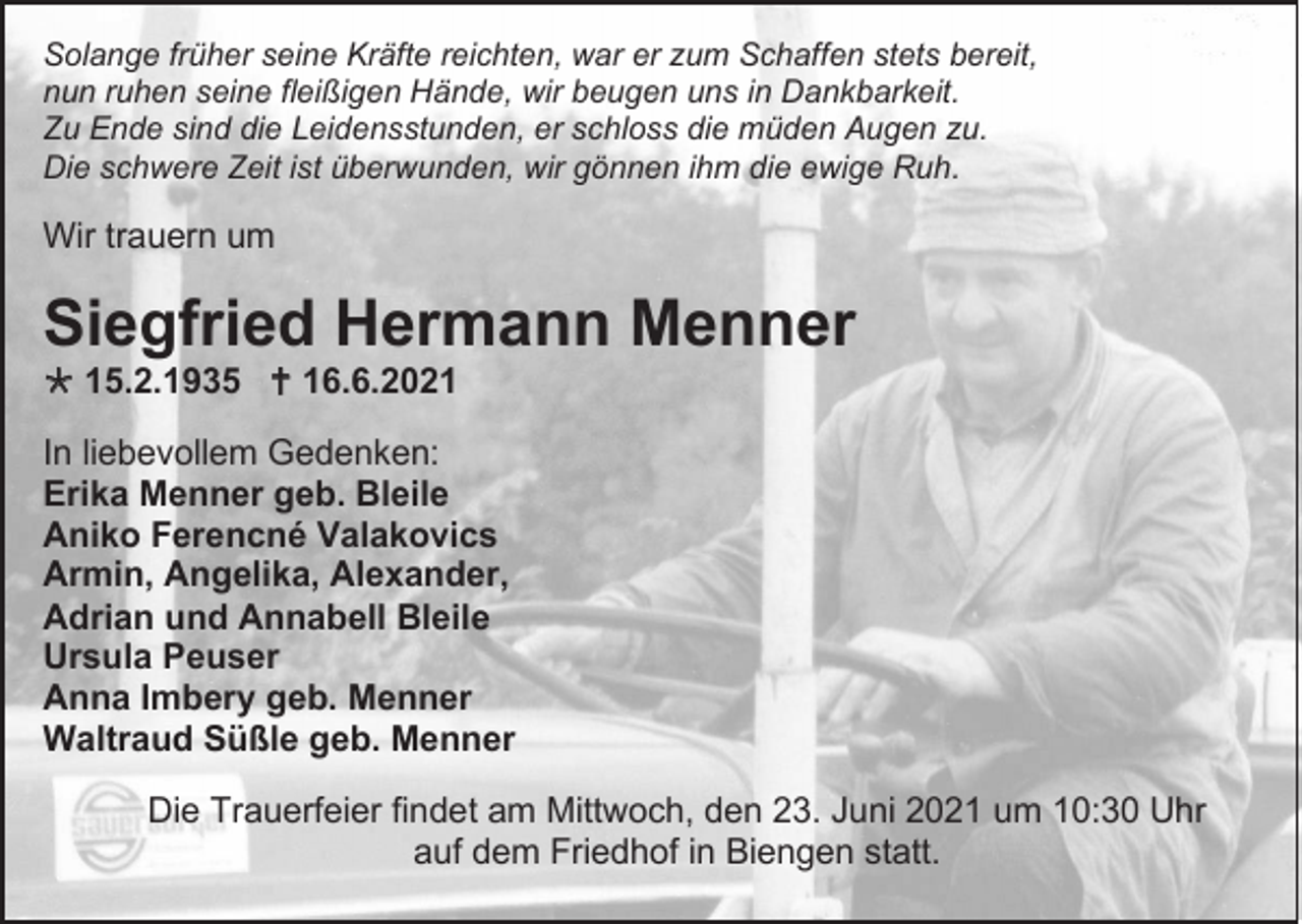 <p>Solange früher seine Kräfte reichten, war er zum Schaffen stets bereit,<br />nun ruhen seine fleißigen Hände, wir beugen uns in Dankbarkeit.<br />Zu Ende sind die Leidensstunden, er schloss die müden Augen zu.<br />Die schwere Zeit ist überwunden, wir gönnen ihm die ewige Ruh.</p><p>Wir trauern um</p><p>Siegfried Hermann Menner<br /> 15.2.1935  16.6.2021<br />In liebevollem Gedenken:<br />Erika Menner geb. Bleile<br />Aniko Ferencné Valakovics<br />Armin, Angelika, Alexander,<br />Adrian und Annabell Bleile<br />Ursula Peuser<br />Anna Imbery geb. Menner<br />Waltraud Süßle geb. Menner<br />Die Trauerfeier findet am Mittwoch, den 23. Juni 2021 um 10:30 Uhr<br />auf dem Friedhof in Biengen statt.</p>