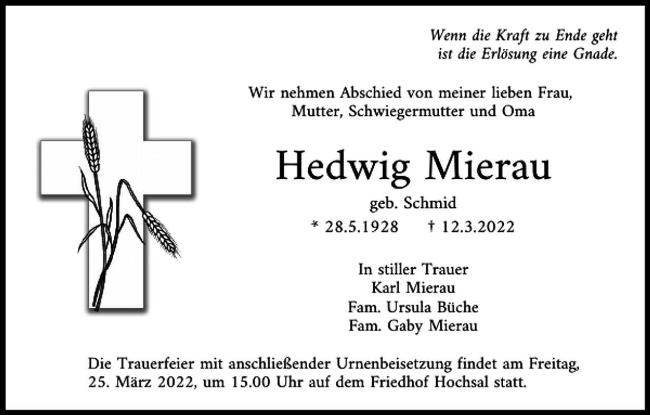 <p>Wenn die Kraft zu Ende geht<br />ist die Erlösung eine Gnade.<br />Wir nehmen Abschied von meiner lieben Frau,<br />Mutter, Schwiegermutter und Oma</p><p>Hedwig Mierau<br />geb. Schmid<br />* 28.5.1928<br />† 12.3.2022<br />In stiller Trauer<br />Karl Mierau<br />Fam. Ursula Büche<br />Fam. Gaby Mierau<br />Die Trauerfeier mit anschließender Urnenbeisetzung findet am Freitag,<br />25. März 2022, um 15.00 Uhr auf dem Friedhof Hochsal statt.</p>