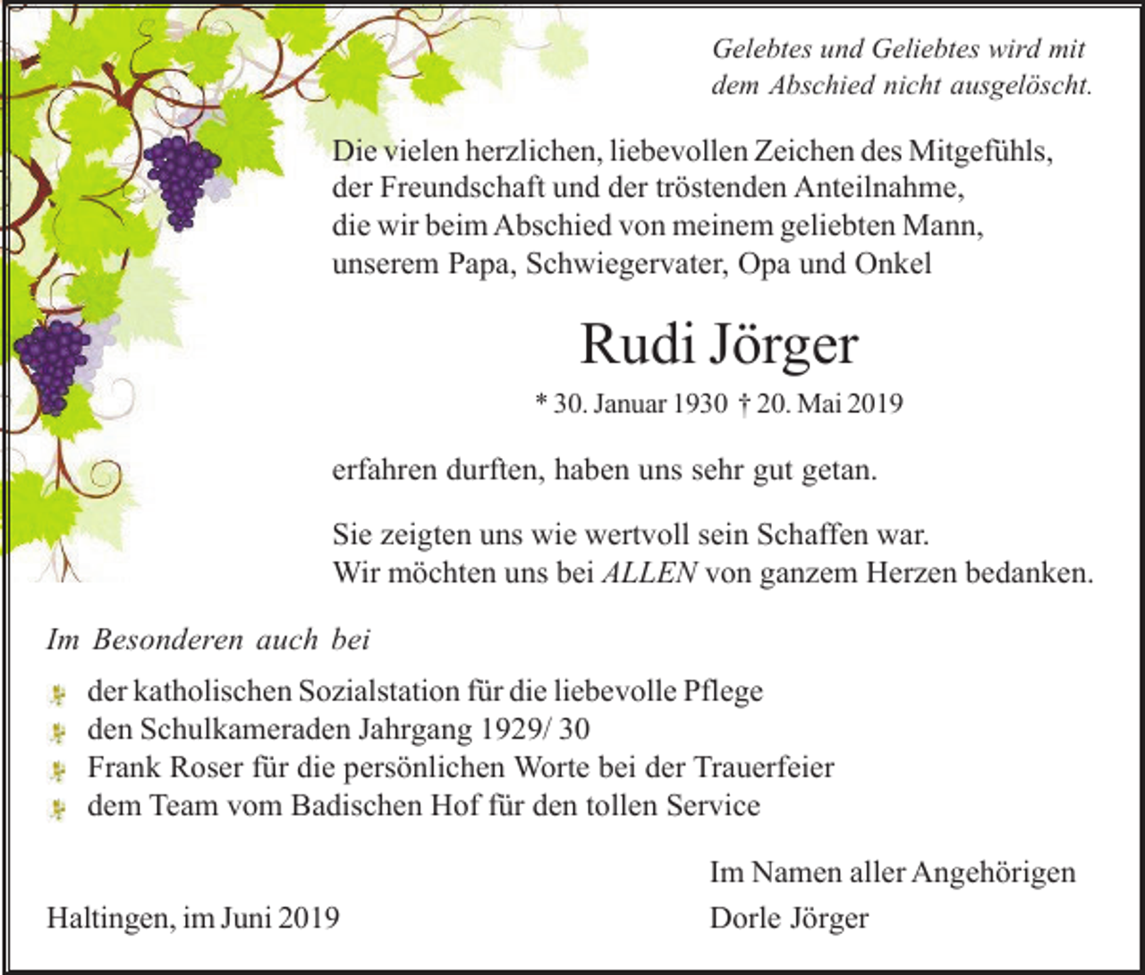 <p>Gelebtes und Geliebtes wird mit<br />dem Abschied nicht ausgelöscht.</p><p>Die vielen herzlichen, liebevollen Zeichen des Mitgefühls,<br />der Freundschaft und der tröstenden Anteilnahme,<br />die wir beim Abschied von meinem geliebten Mann,<br />unserem Papa, Schwiegervater, Opa und Onkel</p><p>Rudi Jörger<br />* 30. Januar 1930 † 20. Mai 2019</p><p>erfahren durften, haben uns sehr gut getan.<br />Sie zeigten uns wie wertvoll sein Schaffen war.<br />Wir möchten uns bei ALLEN von ganzem Herzen bedanken.<br />Im Besonderen auch bei<br />der katholischen Sozialstation für die liebevolle Pflege<br />den Schulkameraden Jahrgang 1929/ 30<br />Frank Roser für die persönlichen Worte bei der Trauerfeier<br />dem Team vom Badischen Hof für den tollen Service</p><p>Haltingen, im Juni 2019</p><p>Im Namen aller Angehörigen<br />Dorle Jörger</p>