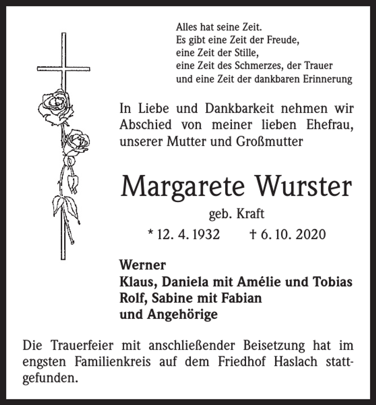 <p>Alles hat seine Zeit.<br />Es gibt eine Zeit der Freude,<br />eine Zeit der Stille,<br />eine Zeit des Schmerzes, der Trauer<br />und eine Zeit der dankbaren Erinnerung</p><p>In Liebe und Dankbarkeit nehmen wir<br />Abschied von meiner lieben Ehefrau,<br />unserer Mutter und Großmutter</p><p>Margarete Wurster<br />geb. Kraft<br />* 12. 4. 1932 † 6. 10. 2020<br />Werner<br />Klaus, Daniela mit Amélie und Tobias<br />Rolf, Sabine mit Fabian<br />und Angehörige<br />Die Trauerfeier mit anschließender Beisetzung hat im<br />­engsten Familienkreis auf dem Friedhof Haslach statt­<br />gefunden.</p>