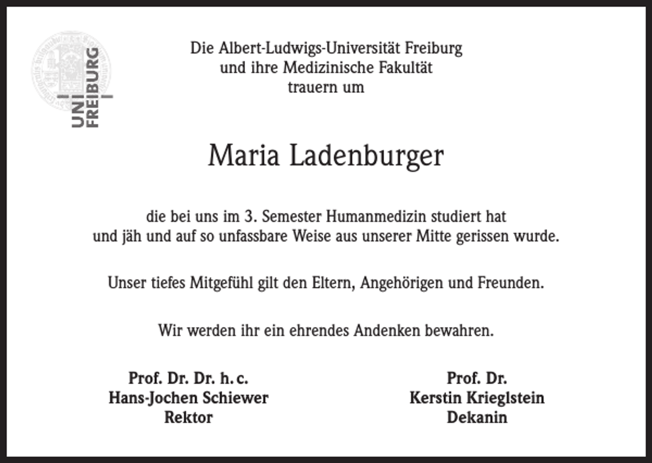 <p>Die Albert-Ludwigs-Universität Freiburg<br />und ihre Medizinische Fakultät<br />trauern um</p><p>Maria Ladenburger<br />die bei uns im 3. Semester Humanmedizin studiert hat<br />und jäh und auf so unfassbare Weise aus unserer Mitte gerissen wurde.<br />Unser tiefes Mitgefühl gilt den Eltern, Angehörigen und Freunden.<br />Wir werden ihr ein ehrendes Andenken bewahren.</p><p>Prof. Dr. Dr. h. c.<br />Hans-Jochen Schiewer<br />Rektor</p><p>Prof. Dr.<br />Kerstin Krieglstein<br />Dekanin</p>