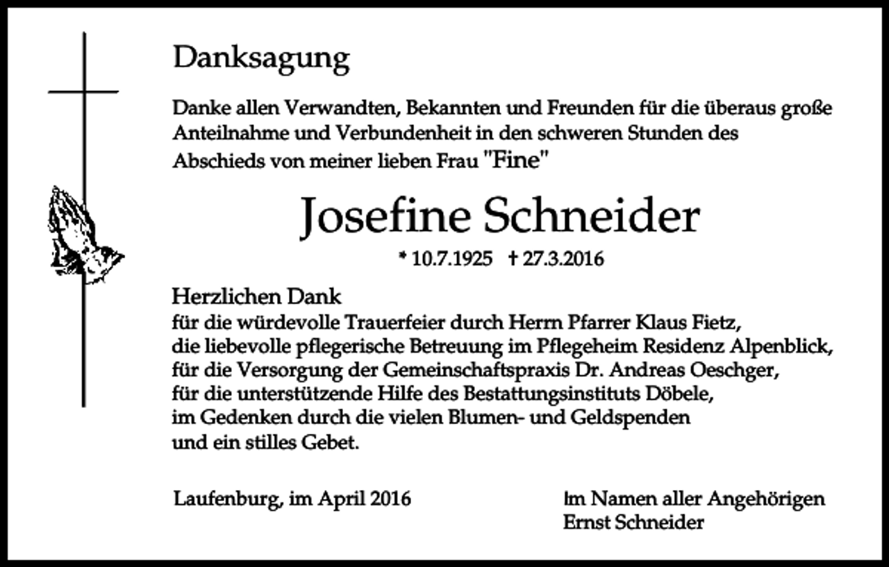 <p>Danksagung<br />Danke allen Verwandten, Bekannten und Freunden für die überaus große<br />Anteilnahme und Verbundenheit in den schweren Stunden des<br />Abschieds von meiner lieben Frau "Fine"</p><p>Josefine Schneider<br />* 10.7.1925 † 27.3.2016</p><p>Herzlichen Dank</p><p>für die würdevolle Trauerfeier durch Herrn Pfarrer Klaus Fietz,<br />die liebevolle pflegerische Betreuung im Pflegeheim Residenz Alpenblick,<br />für die Versorgung der Gemeinschaftspraxis Dr. Andreas Oeschger,<br />für die unterstützende Hilfe des Bestattungsinstituts Döbele,<br />im Gedenken durch die vielen Blumen- und Geldspenden<br />und ein stilles Gebet.<br />Laufenburg, im April 2016</p><p>Im Namen aller Angehörigen<br />Ernst Schneider</p>