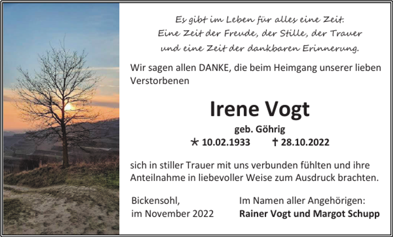 <p>Es gibt im Leben für alles eine Zeit.<br />Eine Zeit der Freude, der Stille, der Trauer<br />und eine Zeit der dankbaren Erinnerung.</p><p>Wir sagen allen DANKE, die beim Heimgang unserer lieben<br />Verstorbenen</p><p>Irene Vogt<br />geb. Göhrig<br /> 10.02.1933<br /> 28.10.2022<br />sich in stiller Trauer mit uns verbunden fühlten und ihre<br />Anteilnahme in liebevoller Weise zum Ausdruck brachten.<br />Bickensohl,<br />im November 2022</p><p>Im Namen aller Angehörigen:<br />Rainer Vogt und Margot Schupp</p>