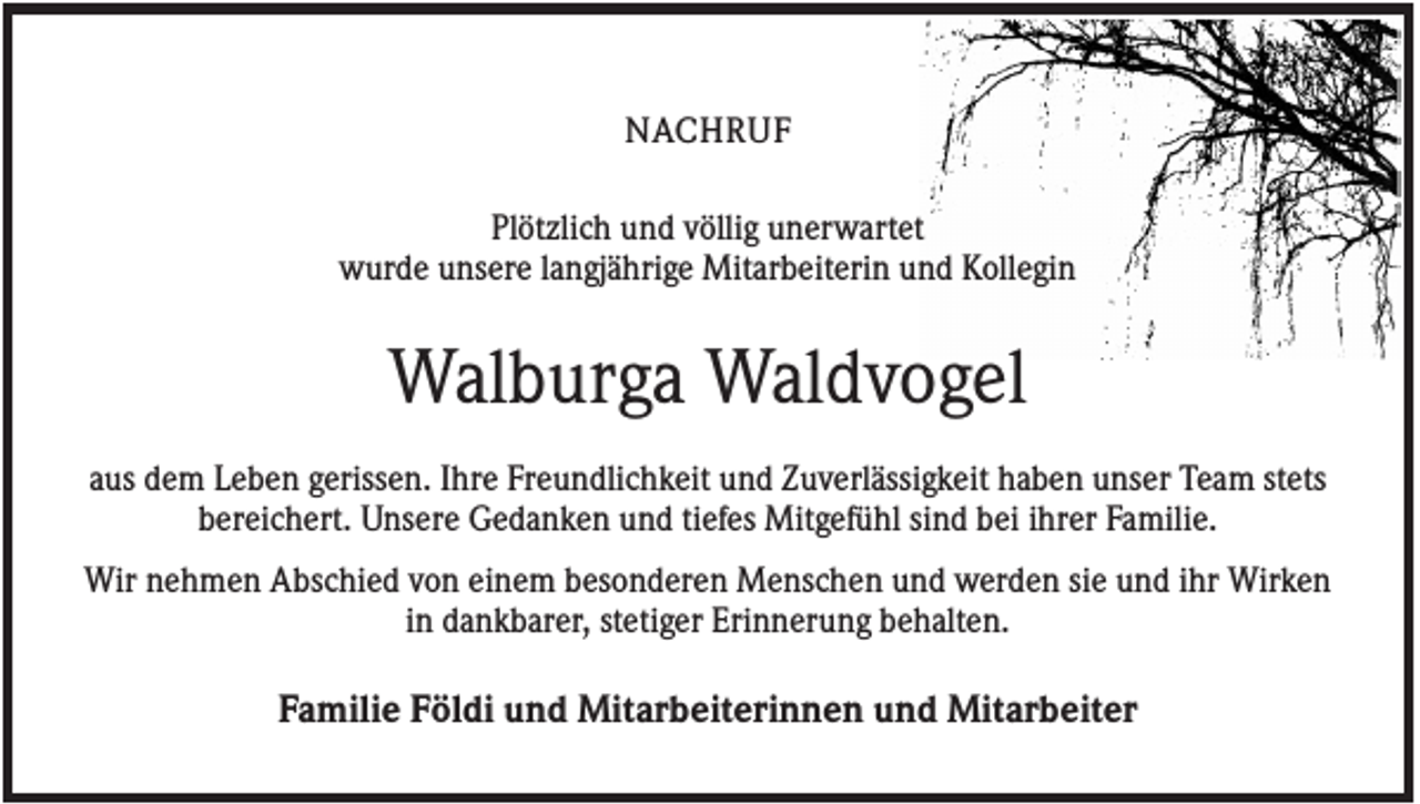 <p>NACHRUF<br />Plötzlich und völlig unerwartet<br />wurde unsere langjährige Mitarbeiterin und Kollegin</p><p>Walburga Waldvogel<br />aus dem Leben gerissen. Ihre Freundlichkeit und Zuverlässigkeit haben unser Team stets<br />bereichert. Unsere Gedanken und tiefes Mitgefühl sind bei ihrer Familie.<br />Wir nehmen Abschied von einem besonderen Menschen und werden sie und ihr Wirken<br />in dankbarer, stetiger Erinnerung behalten.</p><p>Familie Földi und Mitarbeiterinnen und Mitarbeiter</p>
