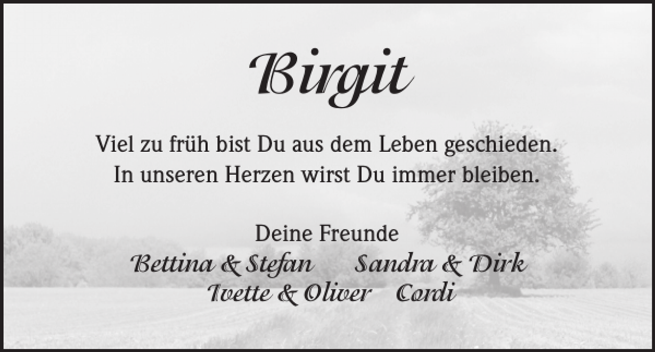 <p>Birgit<br />Viel zu früh bist Du aus dem Leben geschieden.<br />In unseren Herzen wirst Du immer bleiben.<br />Deine Freunde<br />Bettina &amp; Stefan<br />Sandra &amp; Dirk<br />Ivette &amp; Oliver Cordi</p>