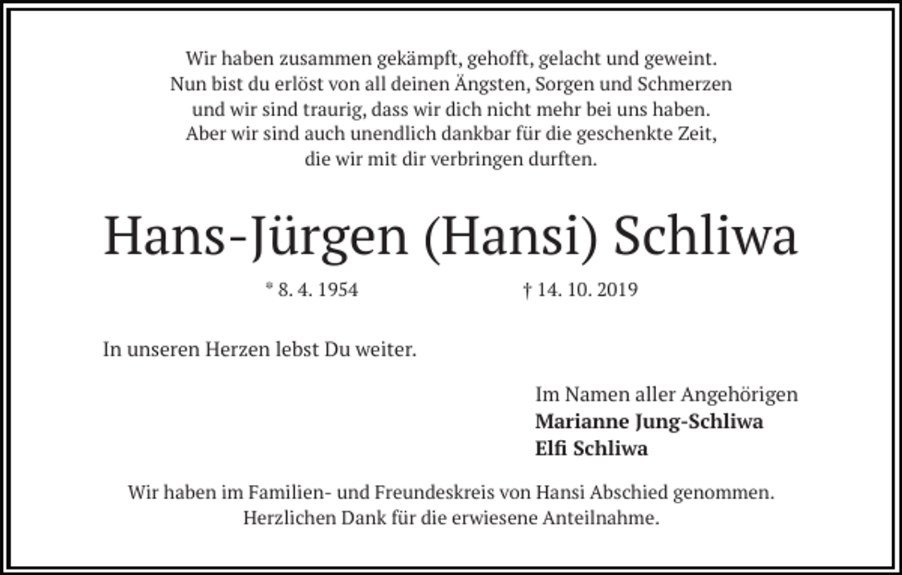 <p>Wir haben zusammen gekämpft, gehofft, gelacht und geweint.<br />Nun bist du erlöst von all deinen Ängsten, Sorgen und Schmerzen<br />und wir sind traurig, dass wir dich nicht mehr bei uns haben.<br />Aber wir sind auch unendlich dankbar für die geschenkte Zeit,<br />die wir mit dir verbringen durften.</p><p>Hans-Jürgen (Hansi) Schliwa<br />* 8. 4. 1954</p><p>† 14. 10. 2019</p><p>In unseren Herzen lebst Du weiter.<br />Im Namen aller Angehörigen<br />Marianne Jung-Schliwa<br />Elﬁ Schliwa<br />Wir haben im Familien- und Freundeskreis von Hansi Abschied genommen.<br />Herzlichen Dank für die erwiesene Anteilnahme.</p>