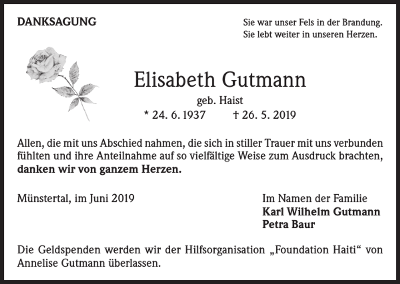 <p>DANKSAGUNG</p><p>S ie war unser Fels in der Brandung.<br />Sie lebt weiter in unseren Herzen.</p><p>Elisabeth Gutmann<br />geb. Haist<br />* 24. 6. 1937 † 26. 5. 2019<br />Allen, die mit uns Abschied nahmen, die sich in stiller Trauer mit uns verbunden<br />fühlten und ihre Anteilnahme auf so vielfältige Weise zum Ausdruck brachten,<br />danken wir von ganzem Herzen.<br />Münstertal, im Juni 2019</p><p>I m Namen der Familie<br />Karl Wilhelm Gutmann<br />Petra Baur</p><p>Die Geldspenden werden wir der Hilfsorganisation „Foundation Haiti“ von<br />Annelise Gutmann überlassen.</p>