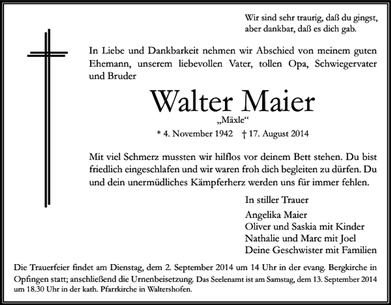 <p>Wir sind sehr traurig, daß du gingst,<br />aber dankbar, daß es dich gab.</p><p>In Liebe und Dankbarkeit nehmen wir Abschied von meinem guten<br />Ehemann, unserem liebevollen Vater, tollen Opa, Schwiegervater<br />und Bruder</p><p>Walter Maier<br />„Mäxle“<br />* 4. November 1942 † 17. August 2014</p><p>Mit viel Schmerz mussten wir hilflos vor deinem Bett stehen. Du bist<br />friedlich eingeschlafen und wir waren froh dich begleiten zu dürfen. Du<br />und dein unermüdliches Kämpferherz werden uns für immer fehlen.<br />In stiller Trauer<br />Angelika Maier<br />Oliver und Saskia mit Kinder<br />Nathalie und Marc mit Joel<br />Deine Geschwister mit Familien<br />Die Trauerfeier findet am Dienstag, dem 2. September 2014 um 14 Uhr in der evang. Bergkirche in<br />Opfingen statt; anschließend die Urnenbeisetzung. Das Seelenamt ist am Samstag, dem 13. September 2014</p><p>um 18.30 Uhr in der kath. Pfarrkirche in Waltershofen.</p>