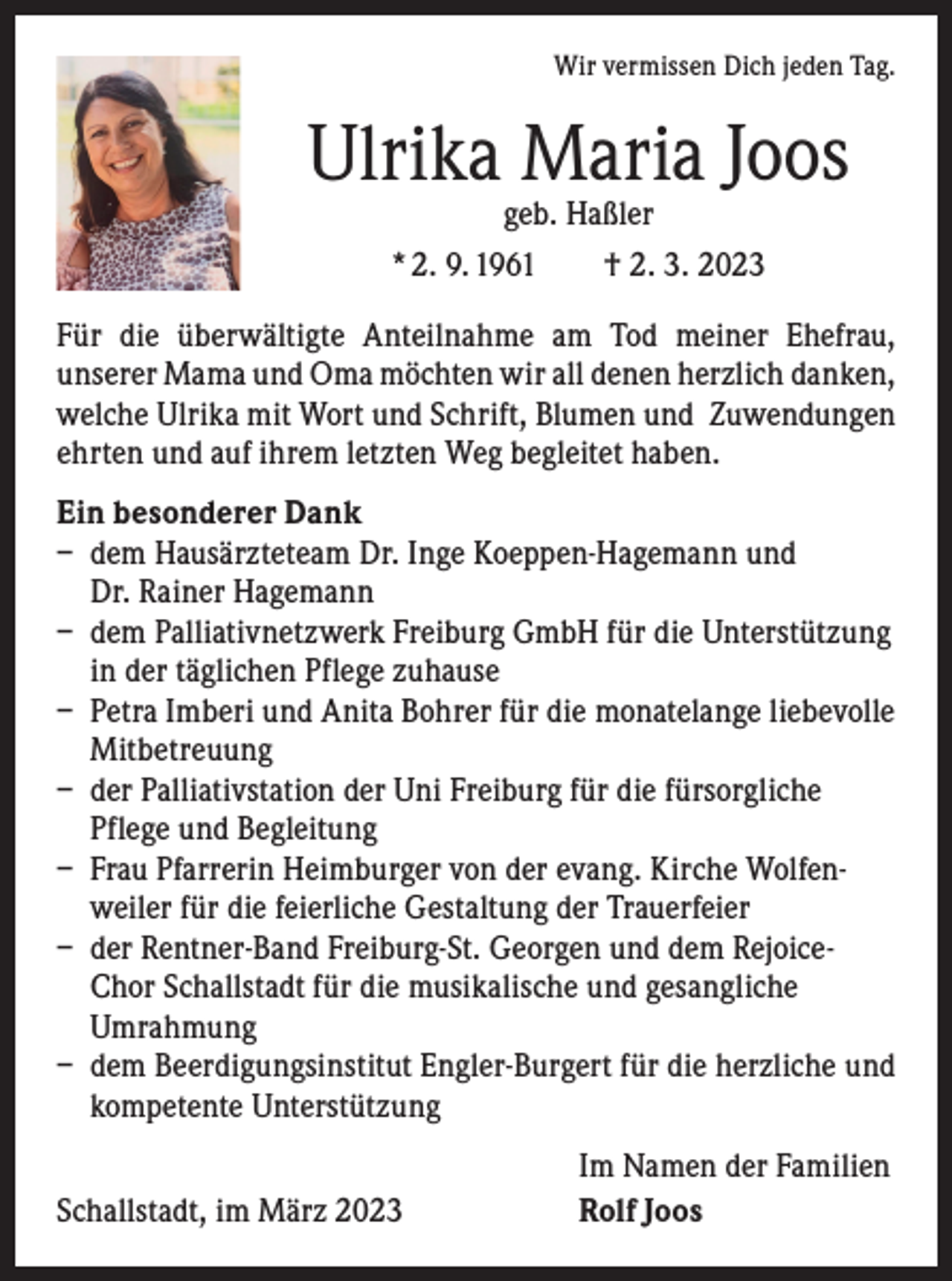 <p>Wir vermissen Dich jeden Tag.</p><p>Ulrika Maria Joos<br />geb. Haßler<br />* 2. 9. 1961 † 2. 3. 2023</p><p>Für die überwältigte Anteilnahme am Tod meiner Ehefrau,<br />unserer Mama und Oma möchten wir all denen herzlich danken,<br />welche Ulrika mit Wort und Schrift, Blumen und Zuwendungen<br />ehrten und auf ihrem letzten Weg begleitet haben.<br />Ein besonderer Dank<br />– dem Hausärzteteam Dr. Inge Koeppen-Hagemann und<br />Dr. Rainer Hagemann<br />– dem Palliativnetzwerk Freiburg GmbH für die Unterstützung<br />in der täglichen Pflege zuhause<br />– Petra Imberi und Anita Bohrer für die monatelange liebevolle<br />Mitbetreuung<br />– der Palliativstation der Uni Freiburg für die fürsorgliche<br />Pflege und Begleitung<br />– Frau Pfarrerin Heimburger von der evang. Kirche Wolfenweiler für die feierliche Gestaltung der Trauerfeier<br />– der Rentner-Band Freiburg-St. Georgen und dem RejoiceChor Schallstadt für die musikalische und gesangliche<br />Umrahmung<br />– dem Beerdigungsinstitut Engler-Burgert für die herzliche und<br />kompetente Unterstützung</p><p>Schallstadt, im März 2023</p><p>Im Namen der Familien<br />Rolf Joos</p>