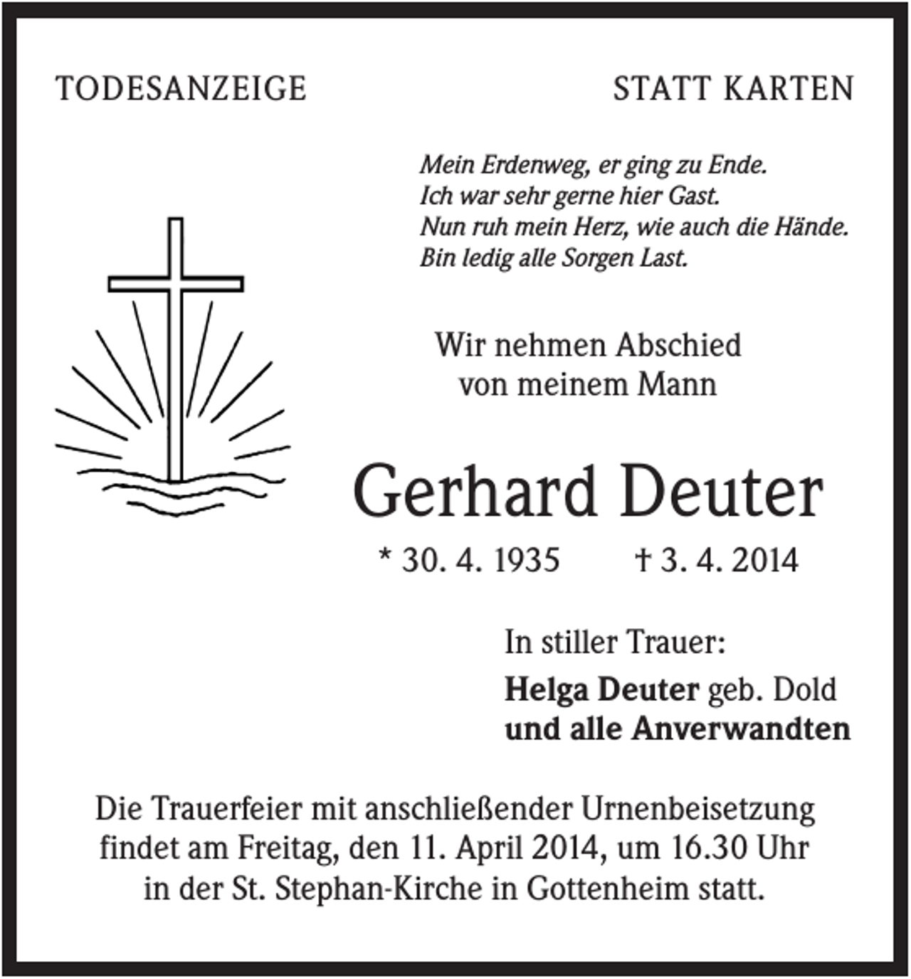 <p>TODESANZEIGE</p><p>STATT KARTEN<br />Mein Erdenweg, er ging zu Ende.<br />Ich war sehr gerne hier Gast.<br />Nun ruh mein Herz, wie auch die Hände.<br />Bin ledig alle Sorgen Last.</p><p>Wir nehmen Abschied<br />von meinem Mann</p><p>Gerhard Deuter<br />* 30. 4. 1935</p><p>† 3. 4. 2014</p><p>In stiller Trauer:<br />Helga Deuter geb. Dold<br />und alle Anverwandten<br />Die Trauerfeier mit anschließender Urnenbeisetzung<br />findet am Freitag, den 11. April 2014, um 16.30 Uhr<br />in der St. Stephan-Kirche in Gottenheim statt.</p>