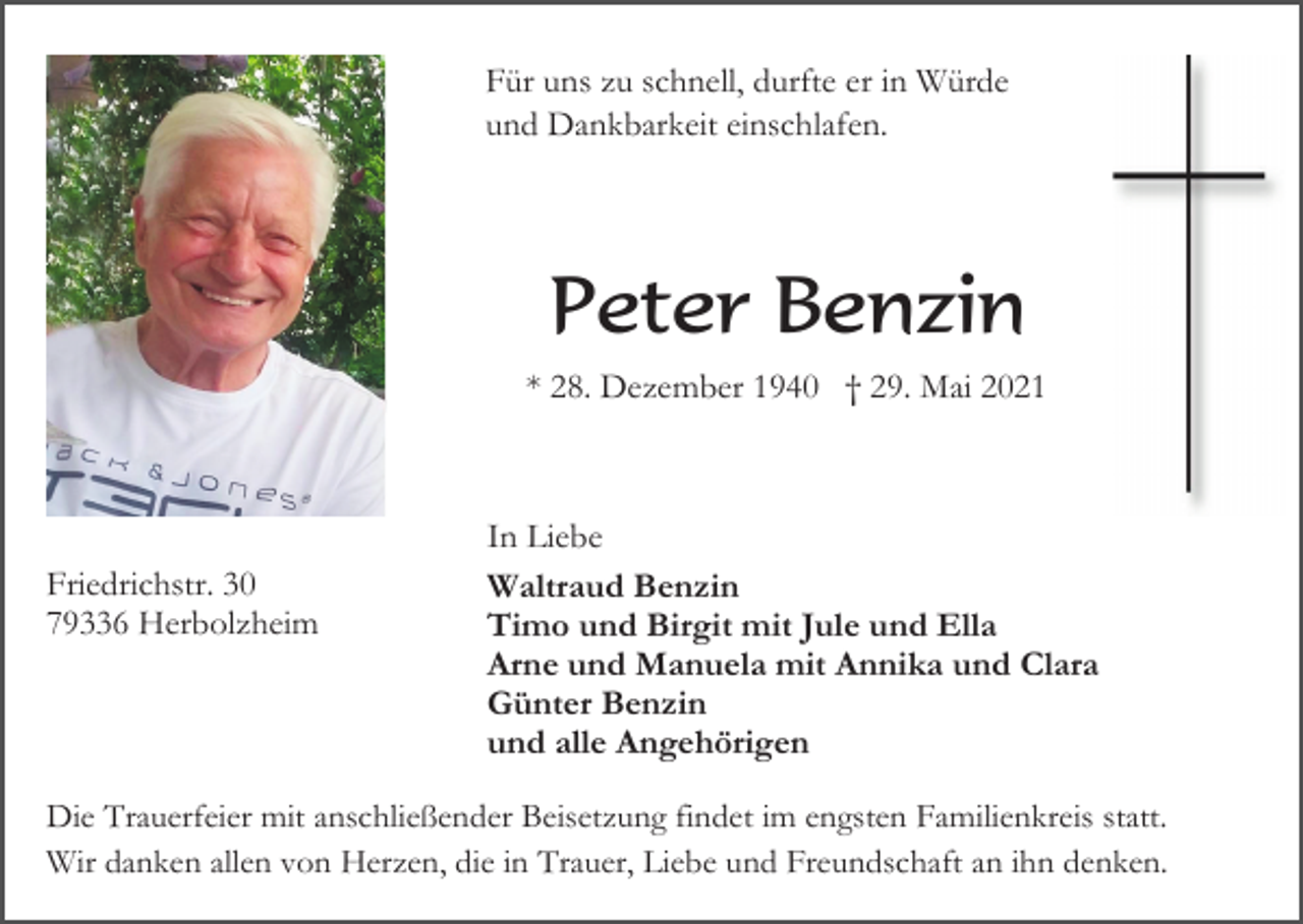 <p>Für uns zu schnell, durfte er in Würde<br />und Dankbarkeit einschlafen.</p><p>Peter Benzin<br />* 28. Dezember 1940 † 29. Mai 2021</p><p>Friedrichstr. 30<br />79336 Herbolzheim</p><p>In Liebe<br />Waltraud Benzin<br />Timo und Birgit mit Jule und Ella<br />Arne und Manuela mit Annika und Clara<br />Günter Benzin<br />und alle Angehörigen</p><p>Die Trauerfeier mit anschließender Beisetzung findet im engsten Familienkreis statt.<br />Wir danken allen von Herzen, die in Trauer, Liebe und Freundschaft an ihn denken.</p>
