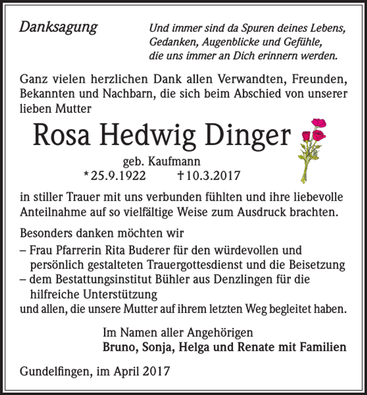 <p>Danksagung<br />Und immer sind da Spuren deines Lebens,<br />Gedanken, Augenblicke und Gefühle,<br />die uns immer an Dich erinnern werden.</p><p>Ganz vielen herzlichen Dank allen Verwandten, Freunden,<br />Bekannten und Nachbarn, die sich beim Abschied von unserer<br />lieben Mutter</p><p>Rosa Hedwig Dinger<br />geb. Kaufmann<br />* 25.9.1922<br />† 10.3.2017<br />in stiller Trauer mit uns verbunden fühlten und ihre liebevolle<br />Anteilnahme auf so vielfältige Weise zum Ausdruck brachten.<br />Besonders danken möchten wir<br />– Frau Pfarrerin Rita Buderer für den würdevollen und<br />persönlich gestalteten Trauergottesdienst und die Beisetzung<br />– dem Bestattungsinstitut Bühler aus Denzlingen für die<br />hilfreiche Unterstützung<br />und allen, die unsere Mutter auf ihrem letzten Weg begleitet haben.<br />Im Namen aller Angehörigen<br />Bruno, Sonja, Helga und Renate mit Familien<br />Gundelfingen, im April 2017</p>