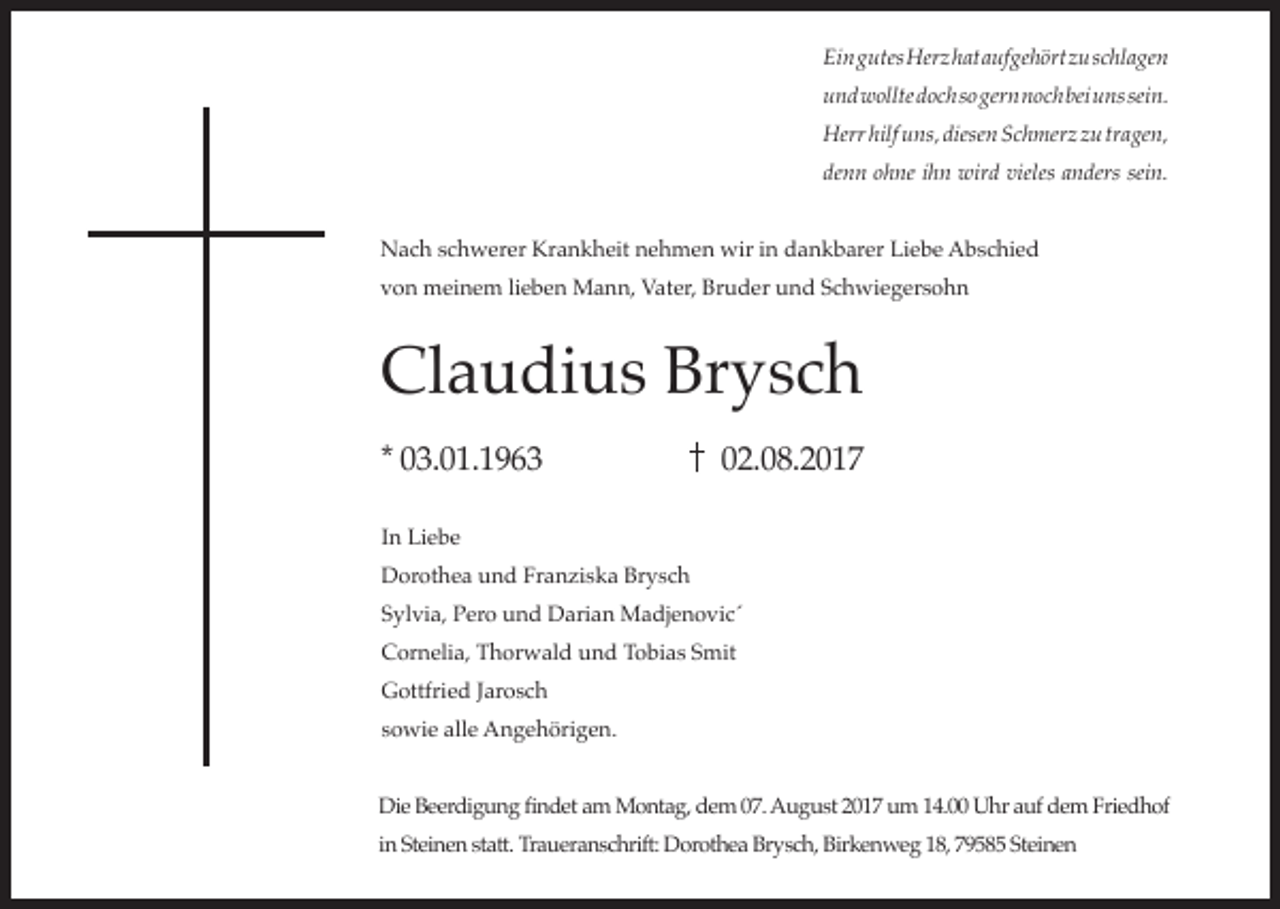 <p>Ein gutes Herz hat aufgehört zu schlagen<br />und wollte doch so gern noch bei uns sein.<br />Herr hilf uns, diesen Schmerz zu tragen,<br />denn ohne ihn wird vieles anders sein.<br />Nach schwerer Krankheit nehmen wir in dankbarer Liebe Abschied<br />von meinem lieben Mann, Vater, Bruder und Schwiegersohn</p><p>Claudius Brysch<br />* 03.01.1963</p><p>02.08.2017</p><p>In Liebe<br />Dorothea und Franziska Brysch<br />Sylvia, Pero und Darian Madjenovic´<br />Cornelia, Thorwald und Tobias Smit<br />Gottfried Jarosch<br />sowie alle Angehörigen.<br />Die Beerdigung findet am Montag, dem 07. August 2017 um 14.00 Uhr auf dem Friedhof<br />in Steinen statt. Traueranschrift: Dorothea Brysch, Birkenweg 18, 79585 Steinen</p>
