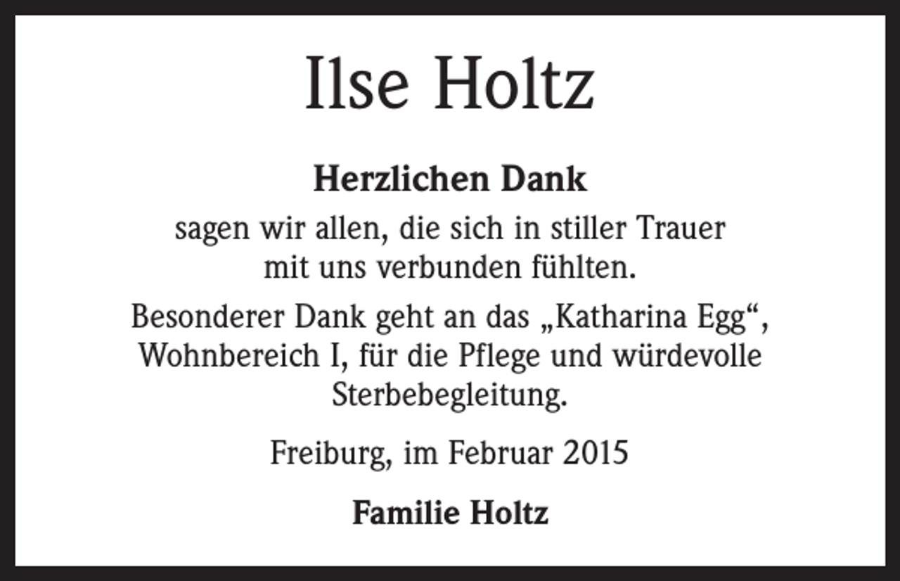 <p>Ilse Holtz<br />Herzlichen Dank<br />sagen wir allen, die sich in stiller Trauer<br />mit uns verbunden fühlten.<br />Besonderer Dank geht an das „Katharina Egg“,<br />Wohnbereich I, für die Pflege und würdevolle<br />Sterbebegleitung.<br />Freiburg, im Februar 2015<br />Familie Holtz</p>