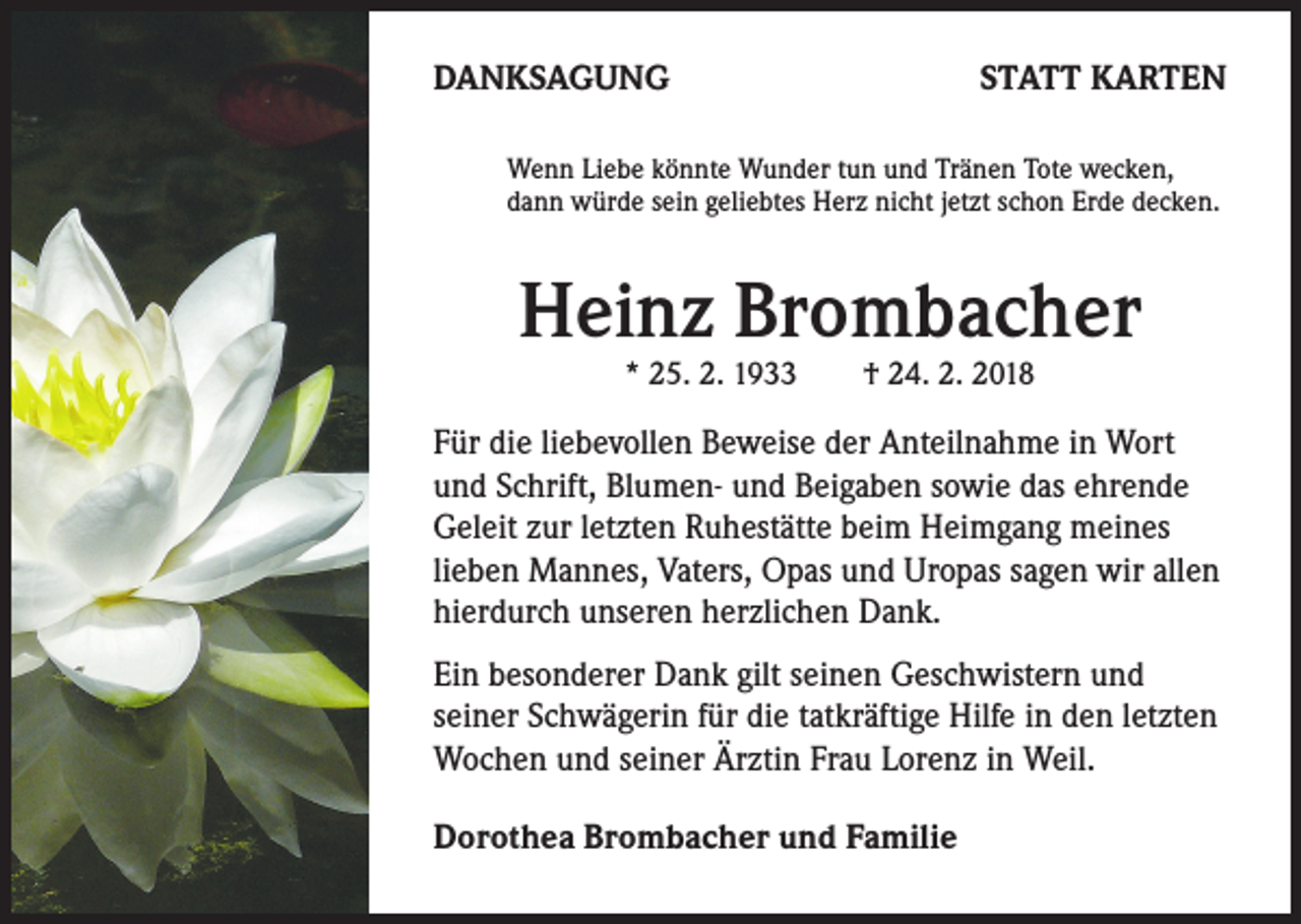 <p>DANKSAGUNG</p><p>STATT KARTEN</p><p>Wenn Liebe könnte Wunder tun und Tränen Tote wecken,<br />dann würde sein geliebtes Herz nicht jetzt schon Erde decken.</p><p>Heinz Brombacher<br />* 25. 2. 1933 † 24. 2. 2018</p><p>Für die liebevollen Beweise der Anteilnahme in Wort<br />und Schrift, Blumen- und Beigaben sowie das ehrende<br />Geleit zur letzten Ruhestätte beim Heimgang meines<br />lieben Mannes, Vaters, Opas und Uropas sagen wir allen<br />hierdurch unseren herzlichen Dank.<br />Ein besonderer Dank gilt seinen Geschwistern und<br />seiner Schwägerin für die tatkräftige Hilfe in den letzten<br />Wochen und seiner Ärztin Frau Lorenz in Weil.<br />Dorothea Brombacher und Familie</p>