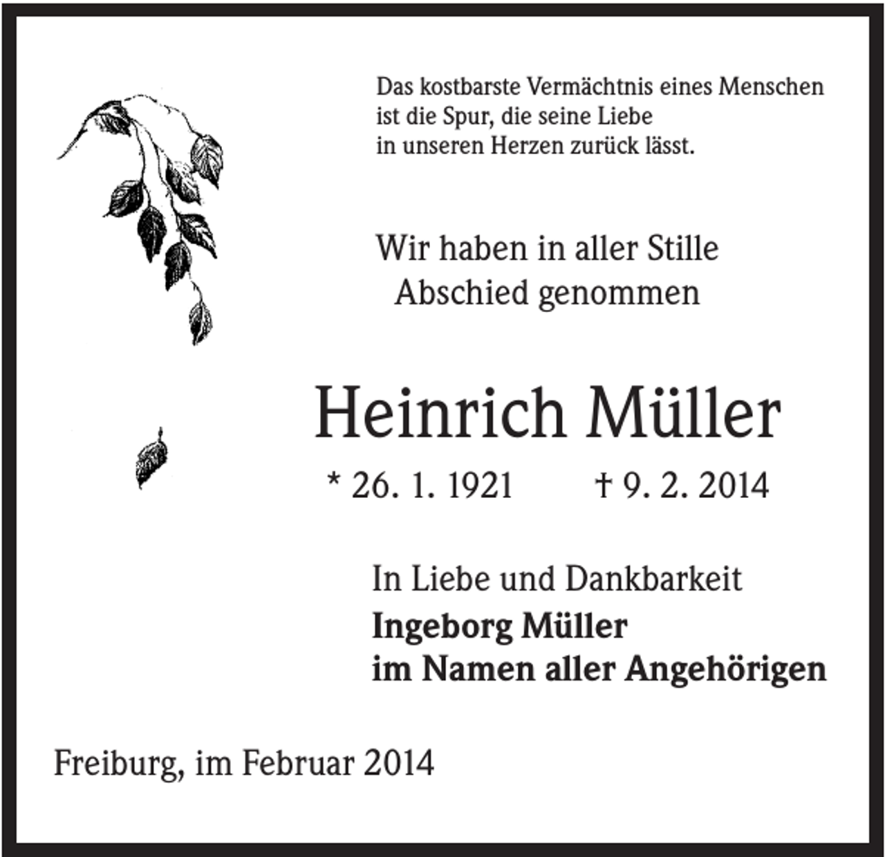 <p>Das kostbarste Vermächtnis eines Menschen<br />ist die Spur, die seine Liebe<br />in unseren Herzen zurück lässt.</p><p>Wir haben in aller Stille<br />Abschied genommen</p><p>Heinrich Müller<br />* 26. 1. 1921</p><p>† 9. 2. 2014</p><p>In Liebe und Dankbarkeit<br />Ingeborg Müller<br />im Namen aller Angehörigen<br />Freiburg, im Februar 2014</p>