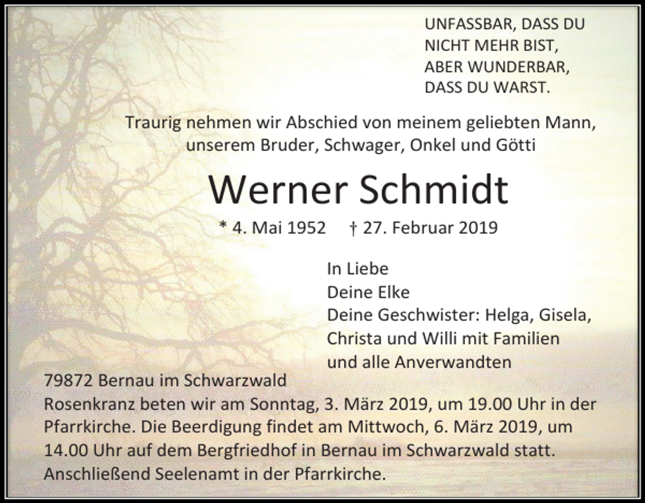 <p>UNFASSBAR, DASS DU<br />NICHT MEHR BIST,<br />ABER WUNDERBAR,<br />DASS DU WARST.</p><p>Traurig nehmen wir Abschied von meinem geliebten Mann,<br />unserem Bruder, Schwager, Onkel und Götti</p><p>Werner Schmidt<br />* 4. Mai 1952</p><p>† 27. Februar 2019</p><p>In Liebe<br />Deine Elke<br />Deine Geschwister: Helga, Gisela,<br />Christa und Willi mit Familien<br />und alle Anverwandten<br />79872 Bernau im Schwarzwald<br />Rosenkranz beten wir am Sonntag, 3. März 2019, um 19.00 Uhr in der<br />Pfarrkirche. Die Beerdigung findet am Mittwoch, 6. März 2019, um<br />14.00 Uhr auf dem Bergfriedhof in Bernau im Schwarzwald statt.<br />Anschließend Seelenamt in der Pfarrkirche.</p>