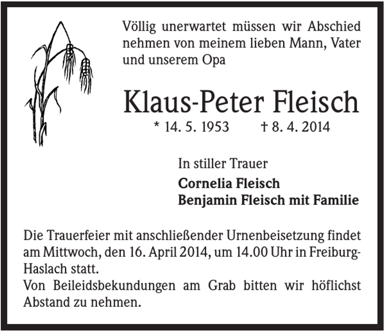 <p>Völlig unerwartet müssen wir Abschied<br />nehmen von meinem lieben Mann, Vater<br />und unserem Opa</p><p>Klaus-Peter Fleisch<br />* 14. 5. 1953</p><p>† 8. 4. 2014</p><p>In stiller Trauer<br />Cornelia Fleisch<br />Benjamin Fleisch mit Familie<br />Die Trauerfeier mit anschließender Urnenbeisetzung findet<br />am Mittwoch, den 16. April 2014, um 14.00 Uhr in FreiburgHaslach statt.<br />Von Beileidsbekundungen am Grab bitten wir höflichst<br />Abstand zu nehmen.</p>