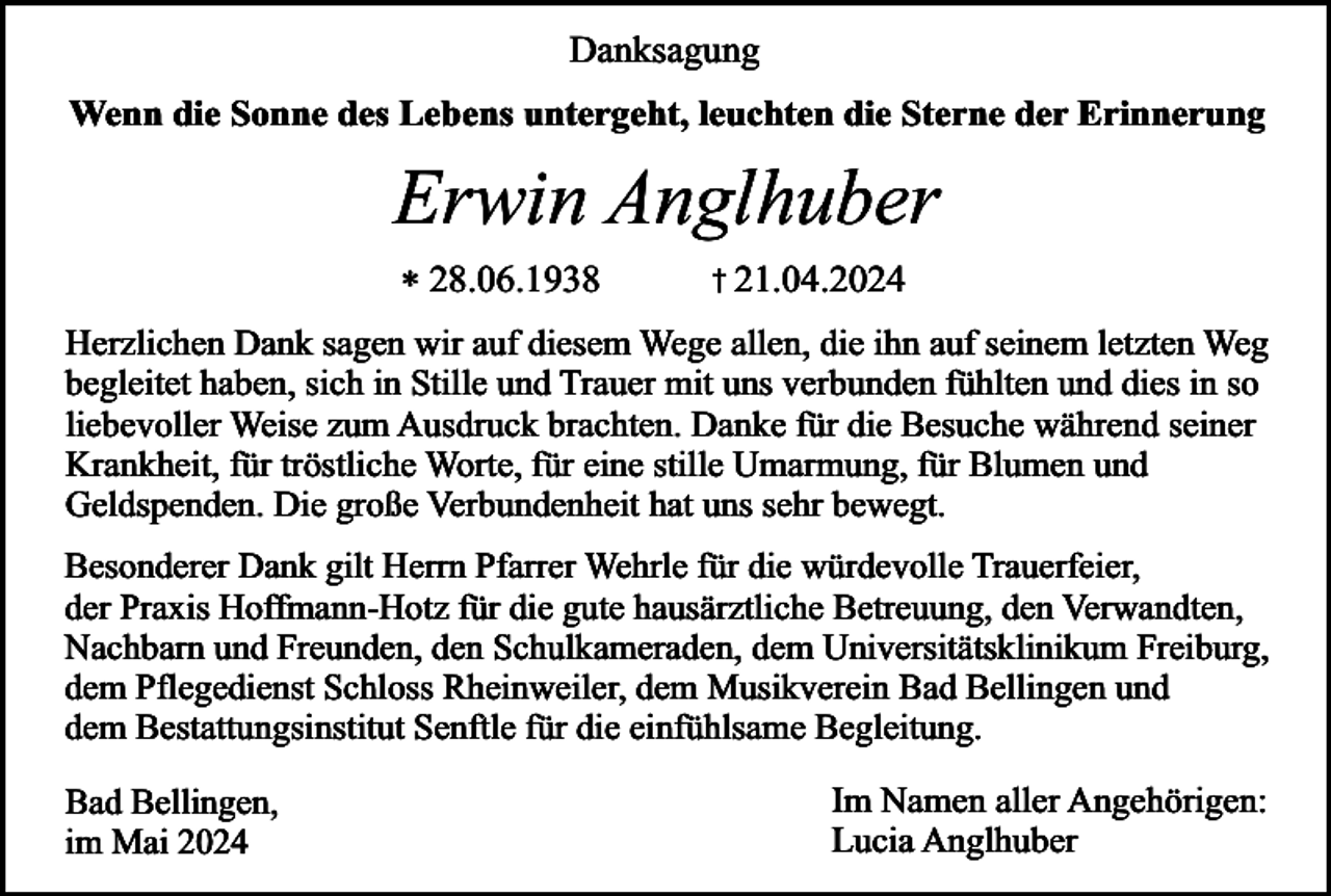 <p>Danksagung<br />Wenn die Sonne des Lebens untergeht, leuchten die Sterne der Erinnerung</p><p>Erwin Anglhuber<br />* 28.06.1938</p><p>† 21.04.2024</p><p>Herzlichen Dank sagen wir auf diesem Wege allen, die ihn auf seinem letzten Weg<br />begleitet haben, sich in Stille und Trauer mit uns verbunden fühlten und dies in so<br />liebevoller Weise zum Ausdruck brachten. Danke für die Besuche während seiner<br />Krankheit, für tröstliche Worte, für eine stille Umarmung, für Blumen und<br />Geldspenden. Die große Verbundenheit hat uns sehr bewegt.<br />Besonderer Dank gilt Herrn Pfarrer Wehrle für die würdevolle Trauerfeier,<br />der Praxis Hoffmann-Hotz für die gute hausärztliche Betreuung, den Verwandten,<br />Nachbarn und Freunden, den Schulkameraden, dem Universitätsklinikum Freiburg,<br />dem Pflegedienst Schloss Rheinweiler, dem Musikverein Bad Bellingen und<br />dem Bestattungsinstitut Senftle für die einfühlsame Begleitung.<br />Bad Bellingen,<br />im Mai 2024</p><p>Im Namen aller Angehörigen:<br />Lucia Anglhuber</p>