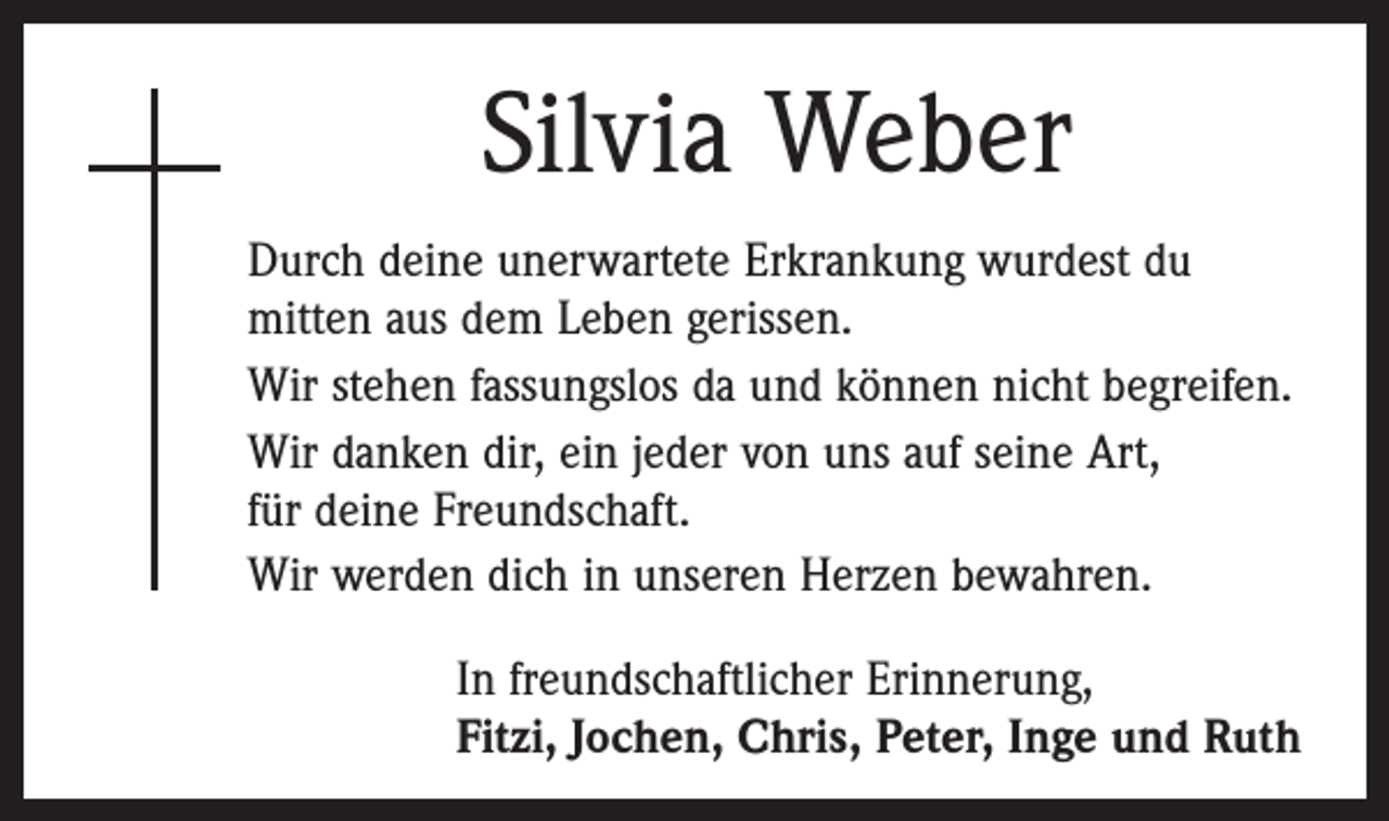 <p>Silvia Weber<br />Durch deine unerwartete Erkrankung wurdest du<br />­mitten aus dem Leben gerissen.<br />Wir stehen fassungslos da und können nicht begreifen.<br />Wir danken dir, ein jeder von uns auf seine Art,<br />für deine Freundschaft.<br />Wir werden dich in unseren Herzen bewahren.<br />In freundschaftlicher Erinnerung,<br />Fitzi, Jochen, Chris, Peter, Inge und Ruth</p>