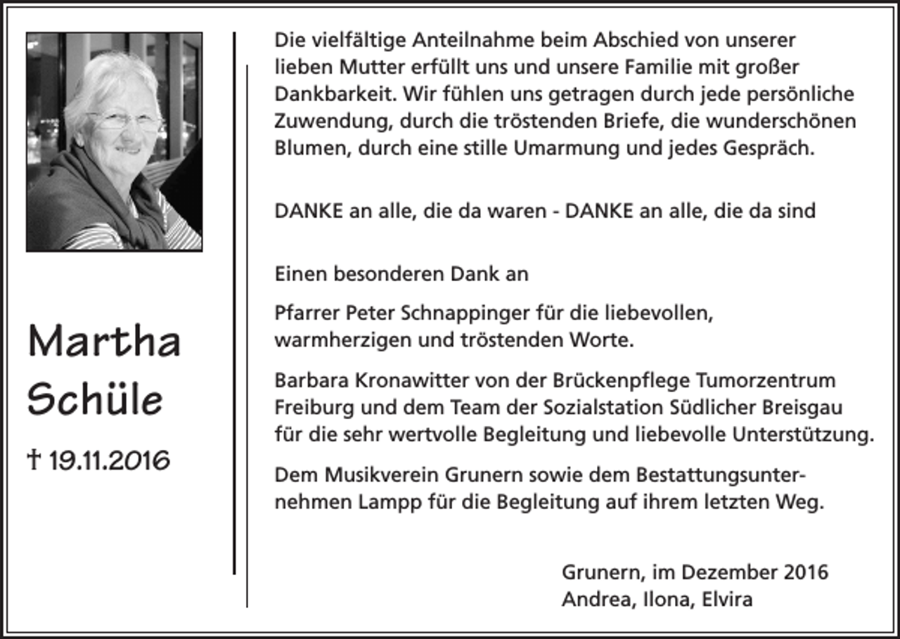 <p>Die vielfältige Anteilnahme beim Abschied von unserer<br />lieben Mutter erfüllt uns und unsere Familie mit großer<br />Dankbarkeit. Wir fühlen uns getragen durch jede persönliche<br />Zuwendung, durch die tröstenden Briefe, die wunderschönen<br />Blumen, durch eine stille Umarmung und jedes Gespräch.<br />DANKE an alle, die da waren - DANKE an alle, die da sind<br />Einen besonderen Dank an</p><p>Martha<br />Schüle<br />† 19.11.2016</p><p>Pfarrer Peter Schnappinger für die liebevollen,<br />warmherzigen und tröstenden Worte.<br />Barbara Kronawitter von der Brückenpflege Tumorzentrum<br />Freiburg und dem Team der Sozialstation Südlicher Breisgau<br />für die sehr wertvolle Begleitung und liebevolle Unterstützung.<br />Dem Musikverein Grunern sowie dem Bestattungsunternehmen Lampp für die Begleitung auf ihrem letzten Weg.<br />Grunern, im Dezember 2016<br />Andrea, Ilona, Elvira</p>