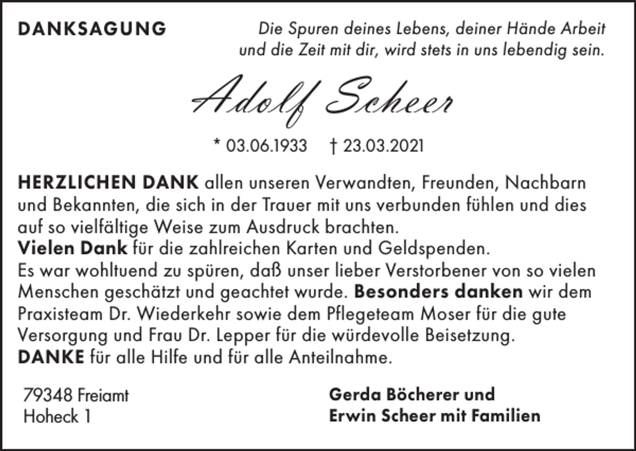 <p>DANKSAGUNG</p><p>Die Spuren deines Lebens, deiner Hände Arbeit<br />und die Zeit mit dir, wird stets in uns lebendig sein.</p><p>Adolf Scheer<br />* 03.06.1933</p><p>† 23.03.2021</p><p>HERZLICHEN DANK allen unseren Verwandten, Freunden, Nachbarn<br />und Bekannten, die sich in der Trauer mit uns verbunden fühlen und dies<br />auf so vielfältige Weise zum Ausdruck brachten.<br />Vielen Dank für die zahlreichen Karten und Geldspenden.<br />Es war wohltuend zu spüren, daß unser lieber Verstorbener von so vielen<br />Menschen geschätzt und geachtet wurde. Besonders danken wir dem<br />Praxisteam Dr. Wiederkehr sowie dem Pflegeteam Moser für die gute<br />Versorgung und Frau Dr. Lepper für die würdevolle Beisetzung.<br />DANKE für alle Hilfe und für alle Anteilnahme.<br />79348 Freiamt<br />Hoheck 1</p><p>Gerda Böcherer und<br />Erwin Scheer mit Familien</p>