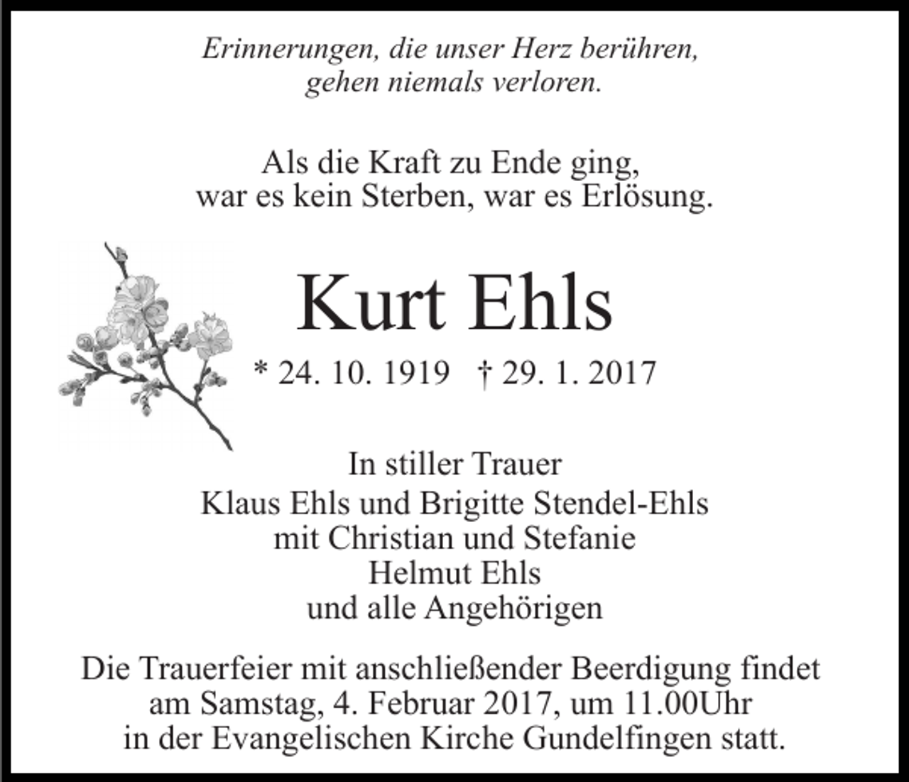<p>Erinnerungen, die unser Herz berühren,<br />gehen niemals verloren.</p><p>Als die Kraft zu Ende ging,<br />war es kein Sterben, war es Erlösung.</p><p>Kurt Ehls<br />* 24. 10. 1919 † 29. 1. 2017<br />In stiller Trauer<br />Klaus Ehls und Brigitte Stendel-Ehls<br />mit Christian und Stefanie<br />Helmut Ehls<br />und alle Angehörigen<br />Die Trauerfeier mit anschließender Beerdigung findet<br />am Samstag, 4. Februar 2017, um 11.00Uhr<br />in der Evangelischen Kirche Gundelfingen statt.</p>