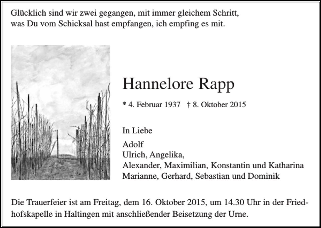 <p>Glücklich sind wir zwei gegangen, mit immer gleichem Schritt,<br />was Du vom Schicksal hast empfangen, ich empfing es mit.</p><p>Hannelore Rapp<br />* 4. Februar 1937 † 8. Oktober 2015</p><p>In Liebe<br />Adolf<br />Ulrich, Angelika,<br />Alexander, Maximilian, Konstantin und Katharina<br />Marianne, Gerhard, Sebastian und Dominik<br />Die Trauerfeier ist am Freitag, dem 16. Oktober 2015, um 14.30 Uhr in der Friedhofskapelle in Haltingen mit anschließender Beisetzung der Urne.</p>