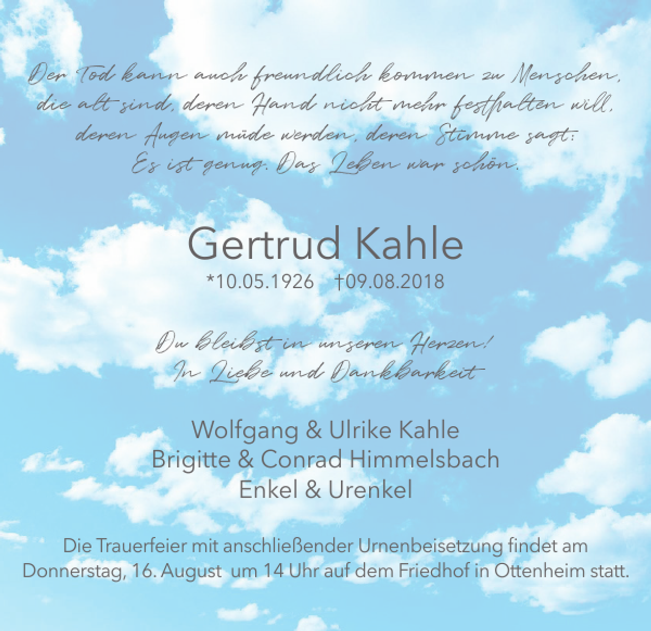 <p>Der Tod kann auch freundlich kommen zu Menschen,<br />die alt sind, deren Hand nicht mehr festhalten will,<br />deren Augen müde werden, deren Stimme sagt:<br />Es ist genug. Das Leben war schön.</p><p>Gertrud Kahle<br />*10.05.1926 † 09.08.2018</p><p>Du bleibst in unseren Herzen!<br />In Liebe und Dankbarkeit<br />Wolfgang &amp; Ulrike Kahle<br />Brigitte &amp; Conrad Himmelsbach<br />Enkel &amp; Urenkel<br />Die Trauerfeier mit anschließender Urnenbeisetzung findet am<br />Donnerstag, 16. August um 14 Uhr auf dem Friedhof in Ottenheim statt.</p>