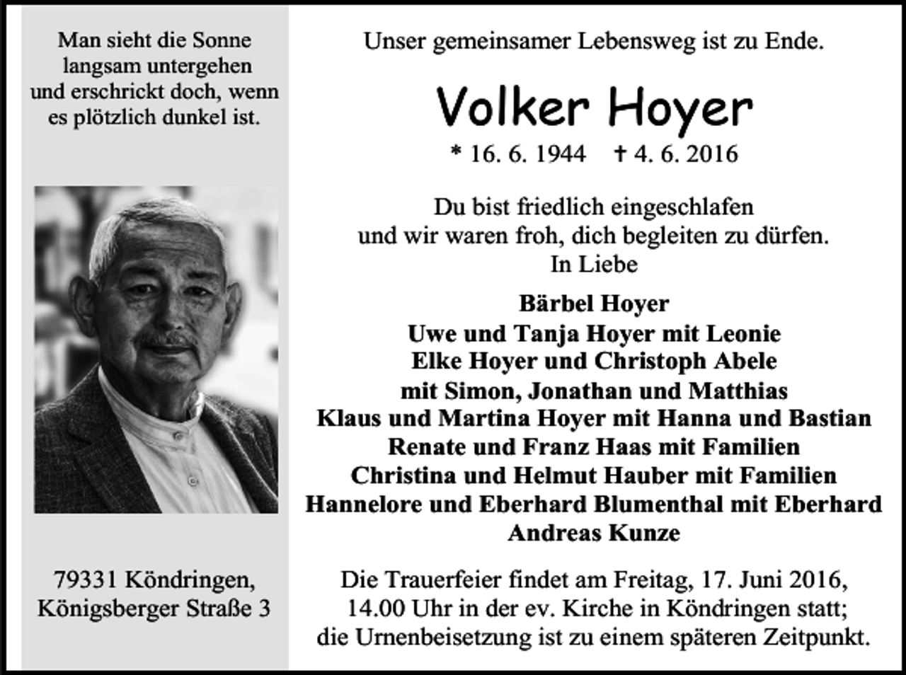 <p>Man sieht die Sonne<br />langsam untergehen<br />und erschrickt doch, wenn<br />es plötzlich dunkel ist.</p>
<p>Unser gemeinsamer Lebensweg ist zu Ende.</p>
<p>Volker Hoyer<br />* 16. 6. 1944</p>
<p>† 4. 6. 2016</p>
<p>Du bist friedlich eingeschlafen<br />und wir waren froh, dich begleiten zu dürfen.<br />In Liebe<br />Bärbel Hoyer<br />Uwe und Tanja Hoyer mit Leonie<br />Elke Hoyer und Christoph Abele<br />mit Simon, Jonathan und Matthias<br />Klaus und Martina Hoyer mit Hanna und Bastian<br />Renate und Franz Haas mit Familien<br />Christina und Helmut Hauber mit Familien<br />Hannelore und Eberhard Blumenthal mit Eberhard<br />Andreas Kunze<br />79331 Köndringen,<br />Königsberger Straße 3</p>
<p>Die Trauerfeier findet am Freitag, 17. Juni 2016,<br />14.00 Uhr in der ev. Kirche in Köndringen statt;<br />die Urnenbeisetzung ist zu einem späteren Zeitpunkt.</p>