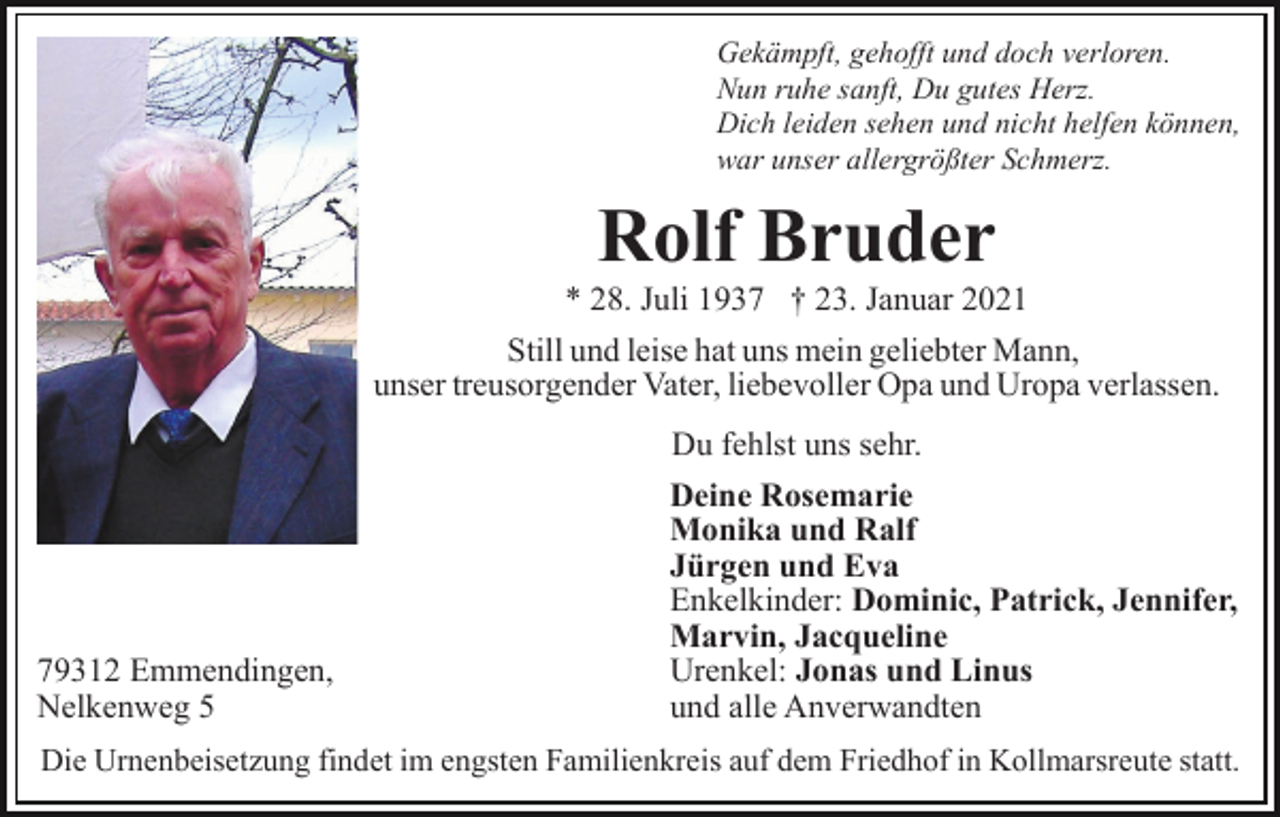 <p>Gekämpft, gehofft und doch verloren.<br />Nun ruhe sanft, Du gutes Herz.<br />Dich leiden sehen und nicht helfen können,<br />war unser allergrößter Schmerz.</p><p>Rolf Bruder<br />* 28. Juli 1937 † 23. Januar 2021<br />Still und leise hat uns mein geliebter Mann,<br />unser treusorgender Vater, liebevoller Opa und Uropa verlassen.</p><p>79312 Emmendingen,<br />Nelkenweg 5</p><p>Du fehlst uns sehr.<br />Deine Rosemarie<br />Monika und Ralf<br />Jürgen und Eva<br />Enkelkinder: Dominic, Patrick, Jennifer,<br />Marvin, Jacqueline<br />Urenkel: Jonas und Linus<br />und alle Anverwandten</p><p>Die Urnenbeisetzung findet im engsten Familienkreis auf dem Friedhof in Kollmarsreute statt.</p>