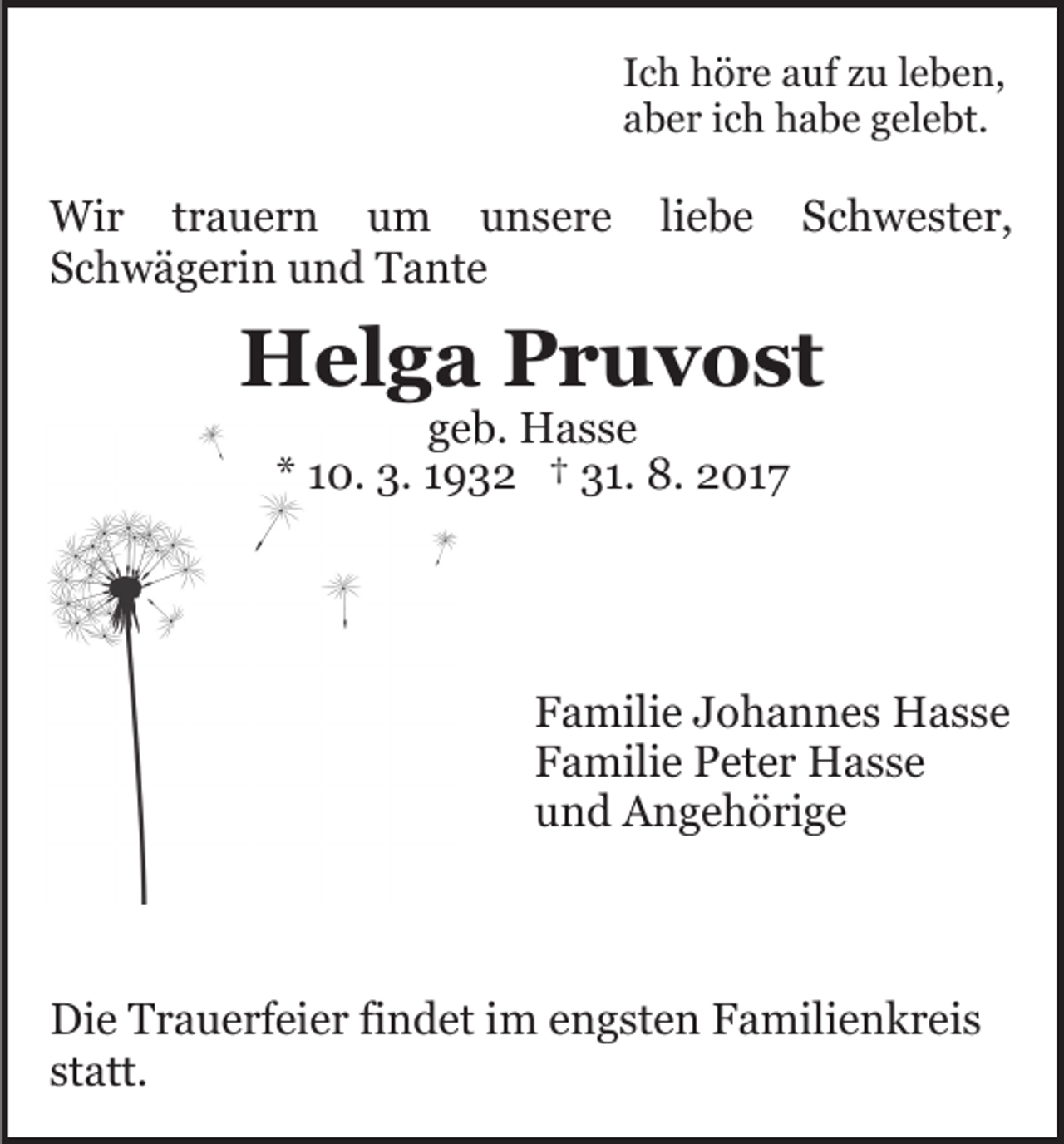 <p>IIch<br />c h höre<br />h ö r e auf<br />a uf zu<br />z u lleben,<br />e b e n,<br />aaber<br />b e r iich<br />c h habe<br />h a b e ggelebt.<br />el e bt.</p><p>Wi<br />r t rtrauern<br />a u e r n u um<br />m u unsere<br />n s e r e liliebe<br />e be<br />Wir<br />SSchwägerin<br />c h w ä g e ri n und<br />u n d Tante<br />T a nt e</p><p>SSchwester,<br />c h w e st e r,</p><p>HHelga<br />el g a PPruvost<br />r u v o st<br />ggeb.<br />e b. Hasse<br />H ass e<br />** 110.<br />0. 3.<br />3. 11932<br />9 3 2 †† 31.<br />3 1. 8.<br />8. 2017<br />2 01 7</p><p>FFamilie<br />a mili e JJohannes<br />o h a n n e s Hasse<br />H ass e<br />FFamilie<br />a mili e Peter<br />P et e r Hasse<br />H ass e<br />uund<br />n d Angehörige<br />A n g e h ö ri g e</p><p>Di e TTrauerfeier<br />Die<br />r a u e rf ei e r fifindet<br />n d et i im<br />m e engsten<br />n g st e n FFamilienkreis<br />a mili e n k r e i s<br />st<br />statt.<br />att.</p>