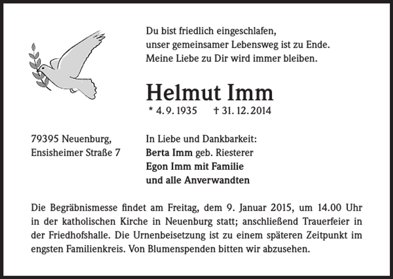 <p>Du bist friedlich eingeschlafen,<br />unser gemeinsamer Lebensweg ist zu Ende.<br />Meine Liebe zu Dir wird immer bleiben.</p><p>Helmut Imm<br />* 4. 9. 1935</p><p>79395 Neuenburg,<br />Ensisheimer Straße 7</p><p>† 31. 12. 2014</p><p>In Liebe und Dankbarkeit:<br />Berta Imm geb. Riesterer<br />Egon Imm mit Familie<br />und alle Anverwandten</p><p>Die Begräbnismesse findet am Freitag, dem 9. Januar 2015, um 14.00 Uhr<br />in der katholischen Kirche in Neuenburg statt; anschließend Trauerfeier in<br />der Friedhofshalle. Die Urnenbeisetzung ist zu einem späteren Zeitpunkt im<br />engsten Familienkreis. Von Blumenspenden bitten wir abzusehen.</p>