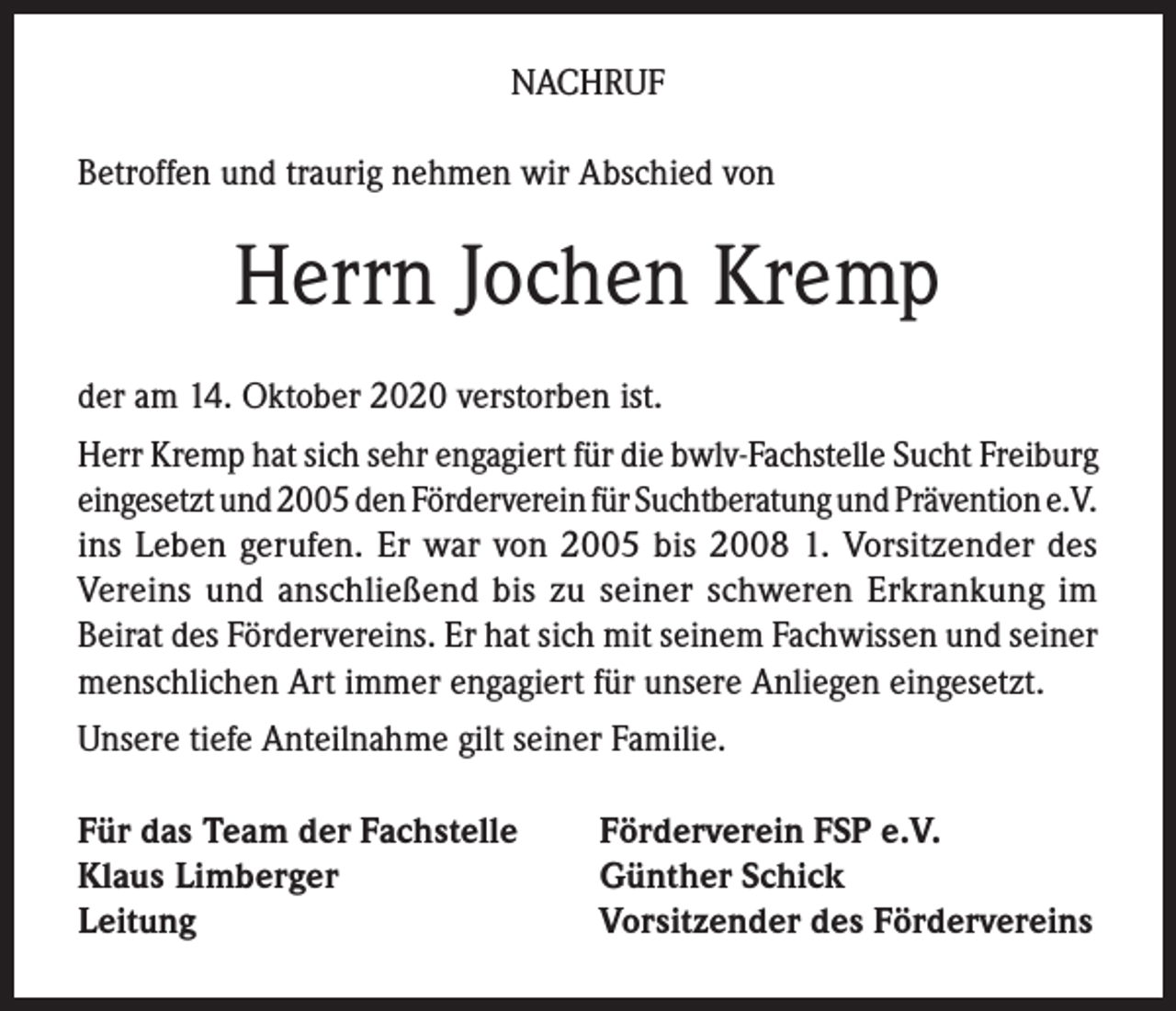 <p>NACHRUF<br />Betroffen und traurig nehmen wir Abschied von</p><p>Herrn Jochen Kremp<br />der am 14. Oktober 2020 verstorben ist.<br />Herr Kremp hat sich sehr engagiert für die bwlv-Fachstelle Sucht Freiburg<br />eingesetzt und 2005 den Förderverein für Suchtberatung und Prävention e.V.<br />ins Leben gerufen. Er war von 2005 bis 2008 1. Vorsitzender des<br />Vereins und anschließend bis zu seiner schweren Erkrankung im<br />Beirat des Fördervereins. Er hat sich mit seinem Fachwissen und seiner<br />menschlichen Art immer engagiert für unsere Anliegen eingesetzt.<br />Unsere tiefe Anteilnahme gilt seiner Familie.<br />Für das Team der Fachstelle<br />Klaus Limberger<br />Leitung</p><p>Förderverein FSP e.V.<br />Günther Schick<br />Vorsitzender des Fördervereins</p>