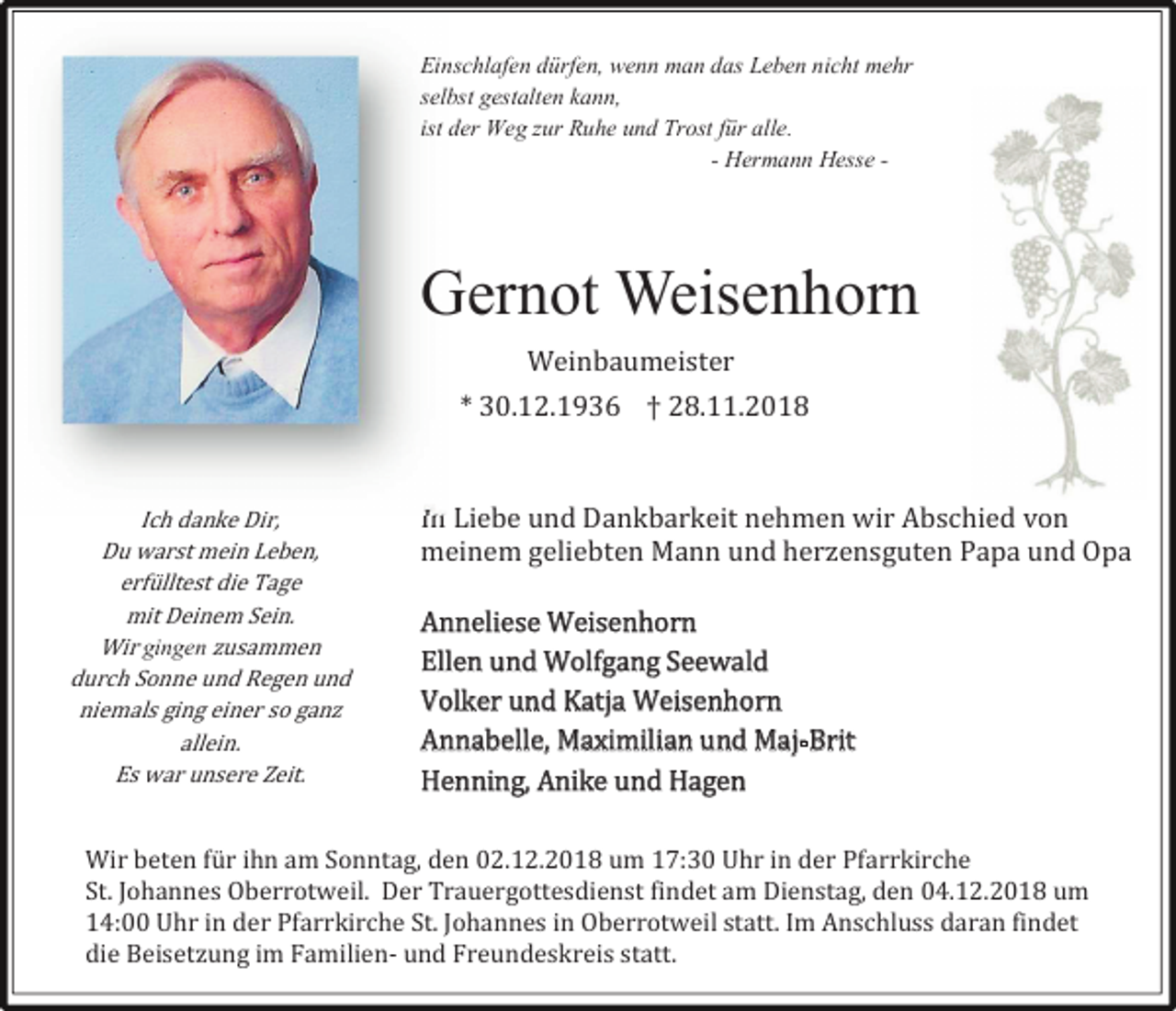 <p>Einschlafen dürfen, wenn man das Leben nicht mehr<br />selbst gestalten kann,<br />ist der Weg zur Ruhe und Trost für alle.<br />- Hermann Hesse -</p><p>Gernot Weisenhorn<br />Weinbaumeister<br />* 30.12.1936 † 28.11.2018</p><p>Ich danke Dir,<br />Du warst mein Leben,<br />erfülltest die Tage<br />mit Deinem Sein.<br />Wir gingen usammen<br />durch Sonne und Regen und<br />niemals ging einer so gan<br />allein.<br />Es war unsere Zeit.</p><p>In Liebe und Dankbarkeit nehmen wir Abschied von<br />meinem geliebten Mann und her ensguten Papa und Opa<br />Anneliese Weisenhorn<br />Ellen und Wolfgang Seewald<br />Volker und Katja Weisenhorn<br />Annabelle, Maximilian und Maj-Brit<br />Henning, Anike und Hagen</p><p>Wir beten für ihn am Sonntag, den 02.12.2018 um 17:30 Uhr in der Pfarrkirche<br />St. Johannes Oberrotweil. Der Trauergottesdienst findet am Dienstag, den 04.12.2018 um<br />14:00 Uhr in der Pfarrkirche St. Johannes in Oberrotweil statt. Im Anschluss daran findet<br />die Beiset ung im Familien- und Freundeskreis statt.</p>