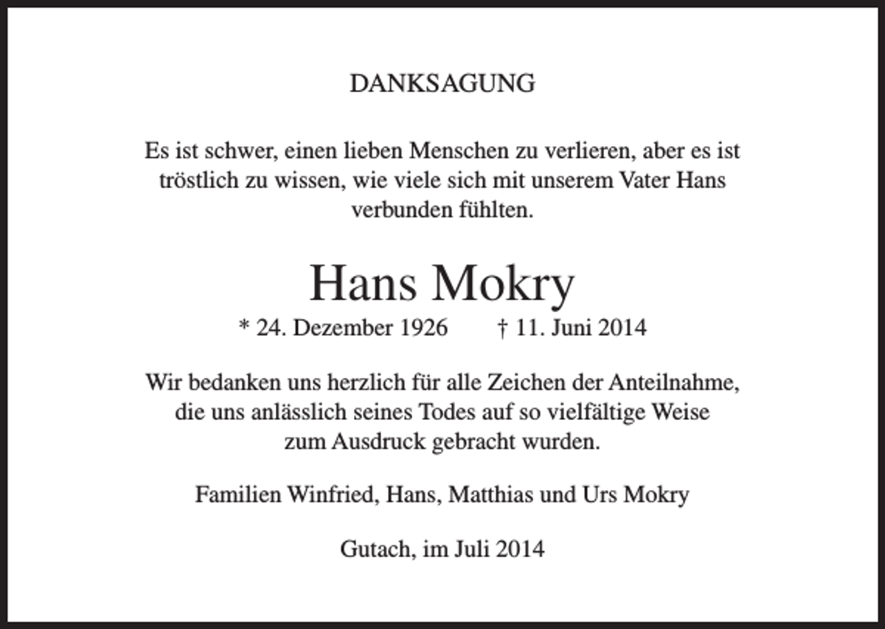<p>DANKSAGUNG<br />Es ist schwer, einen lieben Menschen zu verlieren, aber es ist<br />tröstlich zu wissen, wie viele sich mit unserem Vater Hans<br />verbunden fühlten.</p><p>Hans Mokry<br />* 24. Dezember 1926</p><p>† 11. Juni 2014</p><p>Wir bedanken uns herzlich für alle Zeichen der Anteilnahme,<br />die uns anlässlich seines Todes auf so vielfältige Weise<br />zum Ausdruck gebracht wurden.<br />Familien Winfried, Hans, Matthias und Urs Mokry<br />Gutach, im Juli 2014</p>