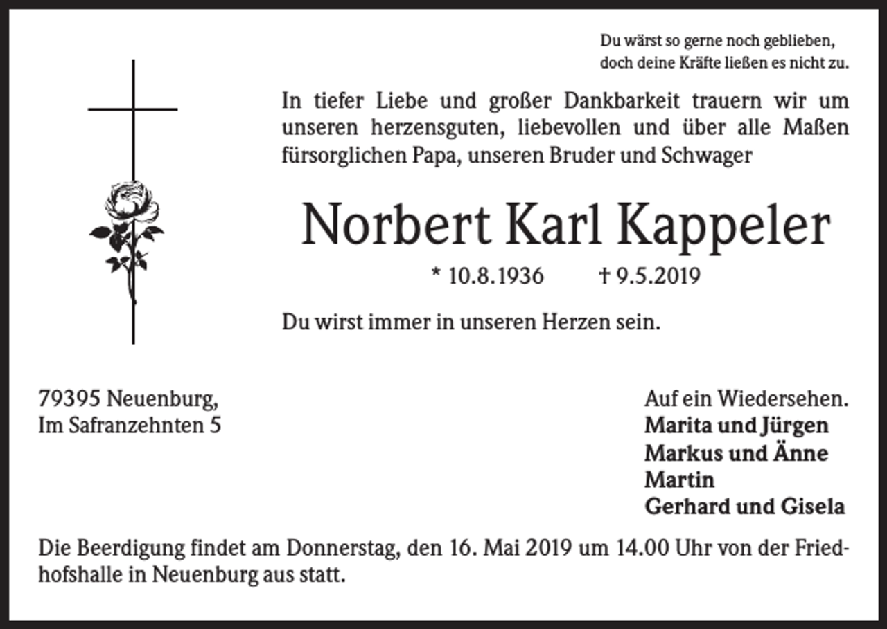 <p>Du wärst so gerne noch geblieben,<br />doch deine Kräfte ließen es nicht zu.</p><p>In tiefer Liebe und großer Dankbarkeit trauern wir um<br />unseren herzensguten, liebevollen und über alle Maßen<br />fürsorglichen Papa, unseren Bruder und Schwager</p><p>Norbert Karl Kappeler<br />* 10.8.1936</p><p>† 9.5.2019</p><p>Du wirst immer in unseren Herzen sein.<br />79395 Neuenburg,<br />Im Safranzehnten 5</p><p>Auf ein Wiedersehen.<br />Marita und Jürgen<br />Markus und Änne<br />Martin<br />Gerhard und Gisela</p><p>Die Beerdigung findet am Donnerstag, den 16. Mai 2019 um 14.00 Uhr von der Friedhofshalle in Neuenburg aus statt.</p>