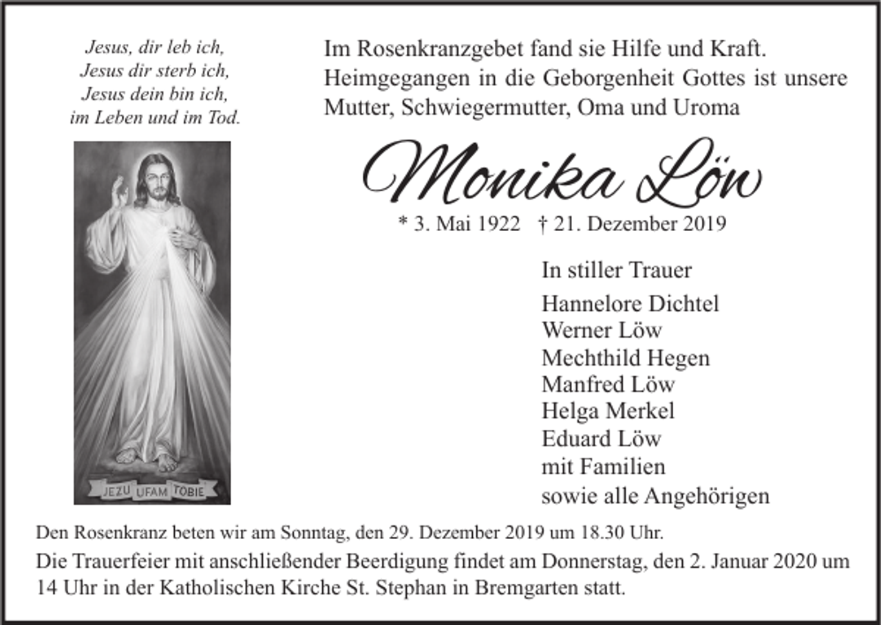 <p>Jesus, dir leb ich,<br />Jesus dir sterb ich,<br />Jesus dein bin ich,<br />im Leben und im Tod.</p><p>Im Rosenkranzgebet fand sie Hilfe und Kraft.<br />Heimgegangen in die Geborgenheit Gottes ist unsere<br />Mutter, Schwiegermutter, Oma und Uroma</p><p>Monika Löw<br />* 3. Mai 1922 † 21. Dezember 2019</p><p>In stiller Trauer<br />Hannelore Dichtel<br />Werner Löw<br />Mechthild Hegen<br />Manfred Löw<br />Helga Merkel<br />Eduard Löw<br />mit Familien<br />sowie alle Angehörigen<br />Den Rosenkranz beten wir am Sonntag, den 29. Dezember 2019 um 18.30 Uhr.</p><p>Die Trauerfeier mit anschließender Beerdigung findet am Donnerstag, den 2. Januar 2020 um<br />14 Uhr in der Katholischen Kirche St. Stephan in Bremgarten statt.</p>