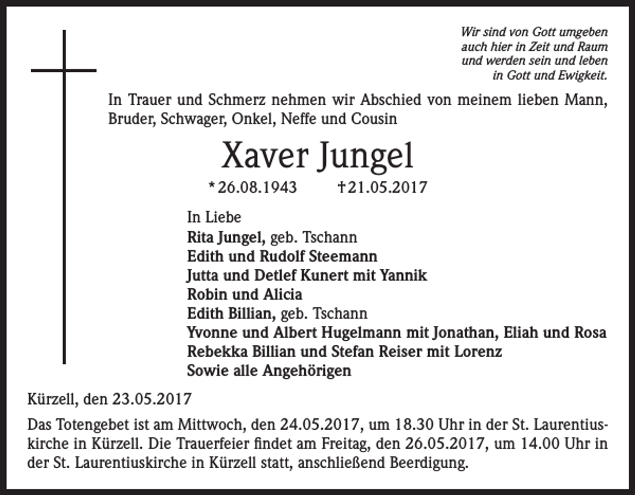 <p>Wir sind von Gott umgeben<br />auch hier in Zeit und Raum<br />und werden sein und leben<br />in Gott und Ewigkeit.</p><p>In Trauer und Schmerz nehmen wir Abschied von meinem lieben Mann,<br />Bruder, Schwager, Onkel, Neffe und Cousin</p><p>Xaver Jungel<br />* 26.08.1943</p><p>† 21.05.2017</p><p>In Liebe<br />Rita Jungel, geb. Tschann<br />Edith und Rudolf Steemann<br />Jutta und Detlef Kunert mit Yannik<br />Robin und Alicia<br />Edith Billian, geb. Tschann<br />Yvonne und Albert Hugelmann mit Jonathan, Eliah und Rosa<br />Rebekka Billian und Stefan Reiser mit Lorenz<br />Sowie alle Angehörigen<br />Kürzell, den 23.05.2017<br />Das Totengebet ist am Mittwoch, den 24.05.2017, um 18.30 Uhr in der St. Laurentiuskirche in Kürzell. Die Trauerfeier findet am Freitag, den 26.05.2017, um 14.00 Uhr in<br />der St. Laurentiuskirche in Kürzell statt, anschließend Beerdigung.</p>