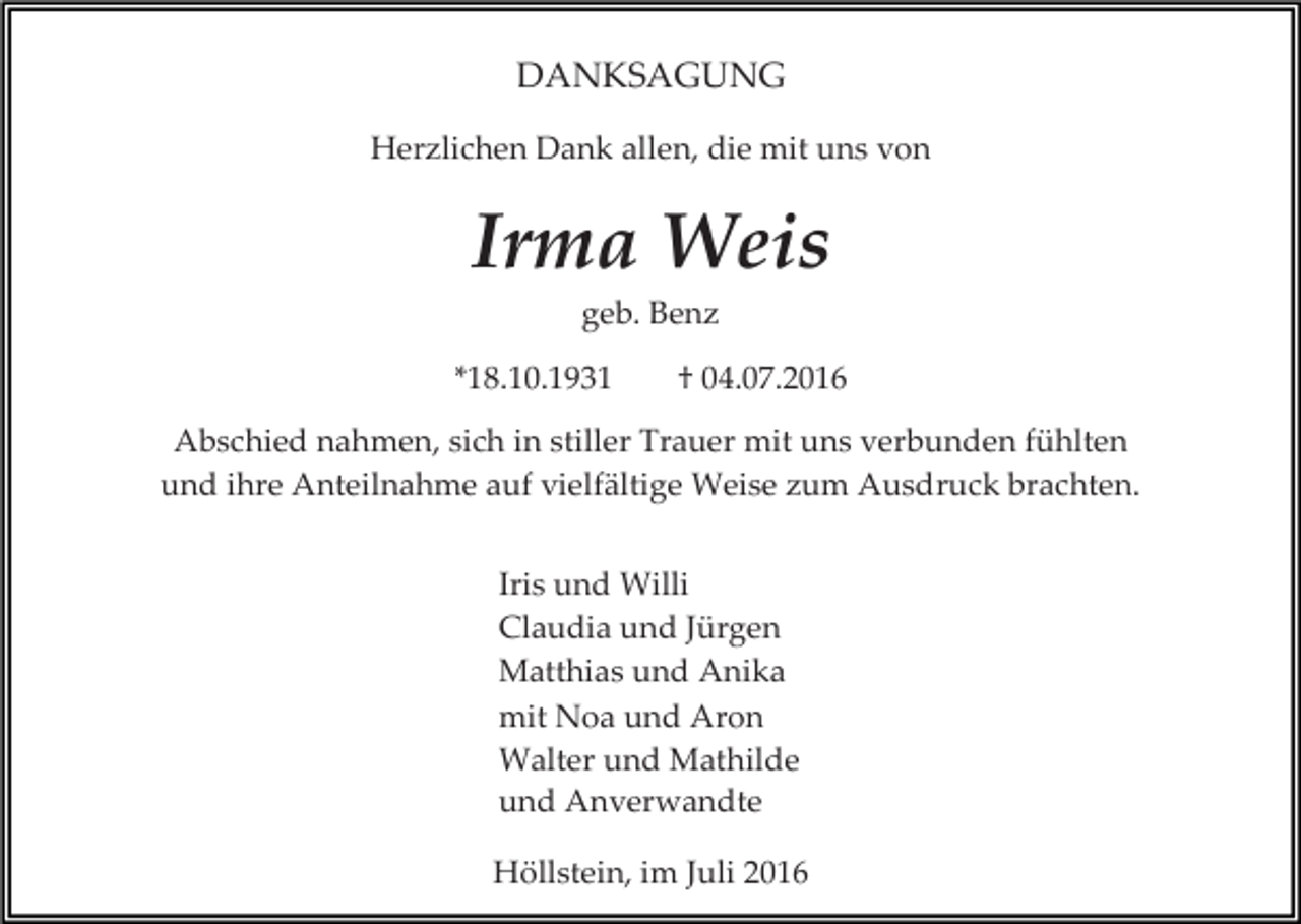 <p>DANKSAGUNG<br />Herzlichen Dank allen, die mit uns von</p><p>Irma Weis<br />geb. Benz<br />*18.10.1931</p><p>† 04.07.2016</p><p>Abschied nahmen, sich in stiller Trauer mit uns verbunden fühlten<br />und ihre Anteilnahme auf vielfältige Weise zum Ausdruck brachten.<br />Iris und Willi<br />Claudia und Jürgen<br />Matthias und Anika<br />mit Noa und Aron<br />Walter und Mathilde<br />und Anverwandte<br />Höllstein, im Juli 2016</p>