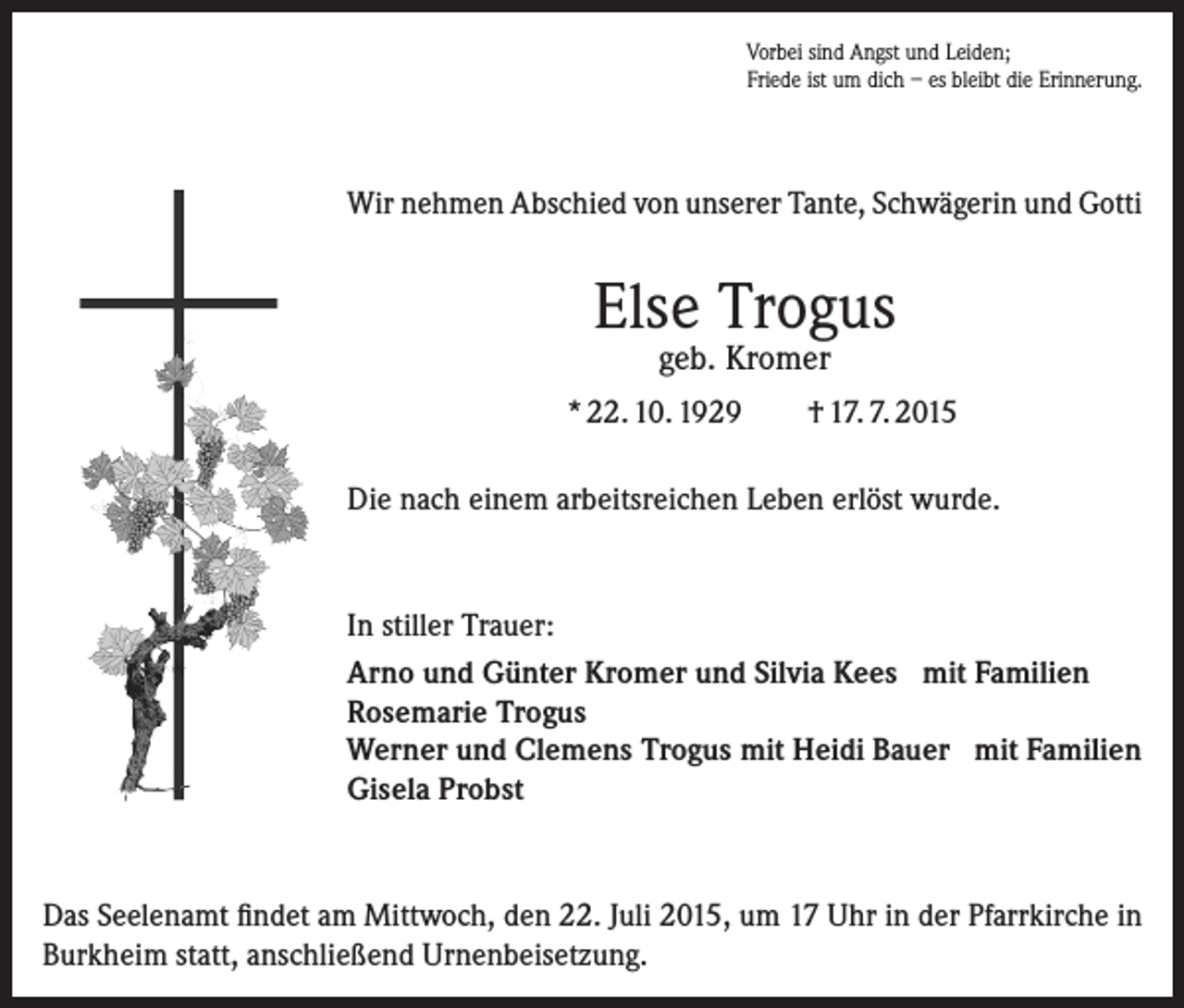 <p>Vorbei sind Angst und Leiden;<br />Friede ist um dich – es bleibt die Erinnerung.</p><p>Wir nehmen Abschied von unserer Tante, Schwägerin und Gotti</p><p>Else Trogus<br />geb. Kromer</p><p>* 22. 10. 1929</p><p>† 17. 7. 2015</p><p>Die nach einem arbeitsreichen Leben erlöst wurde.</p><p>In stiller Trauer:<br />Arno und Günter Kromer und Silvia Kees mit Familien<br />Rosemarie Trogus<br />Werner und Clemens Trogus mit Heidi Bauer mit Familien<br />Gisela Probst</p><p>Das Seelenamt findet am Mittwoch, den 22. Juli 2015, um 17 Uhr in der Pfarrkirche in<br />Burkheim statt, anschließend Urnenbeisetzung.</p>