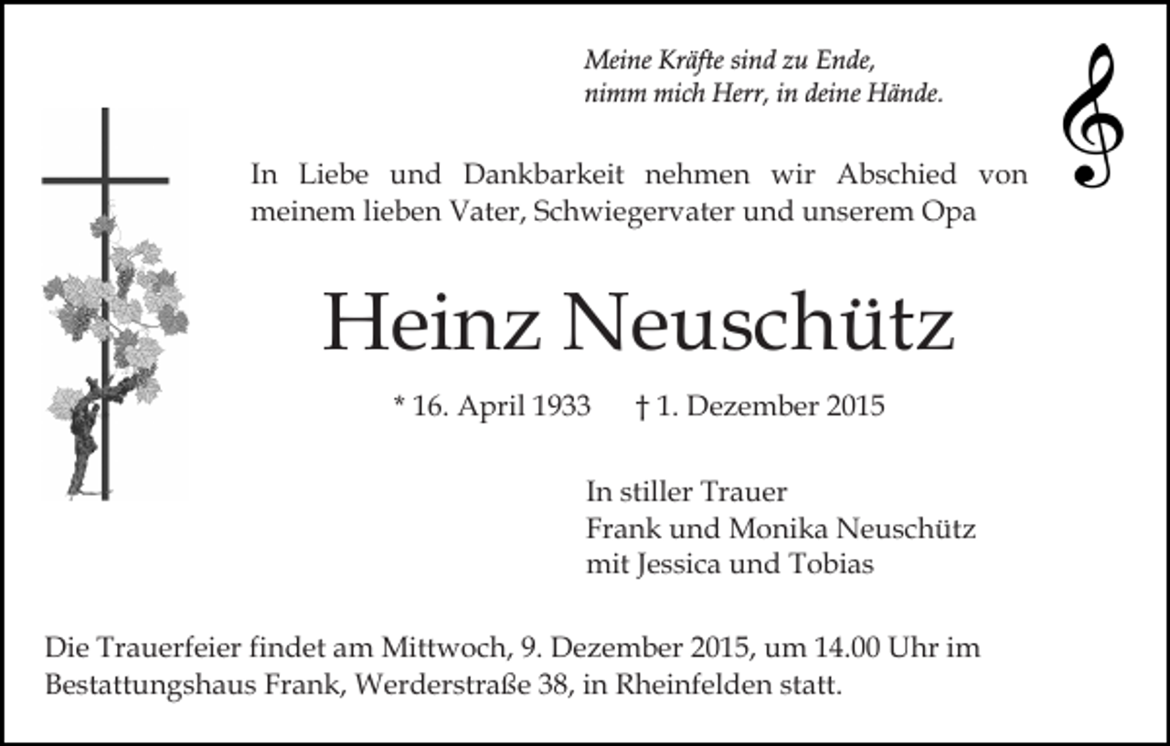 <p>Meine Kräfte sind zu Ende,<br />nimm mich Herr, in deine Hände.</p><p>In Liebe und Dankbarkeit nehmen wir Abschied von<br />meinem lieben Vater, Schwiegervater und unserem Opa</p><p>Heinz Neuschütz<br />* 16. April 1933</p><p>† 1. Dezember 2015</p><p>In stiller Trauer<br />Frank und Monika Neuschütz<br />mit Jessica und Tobias<br />Die Trauerfeier findet am Mittwoch, 9. Dezember 2015, um 14.00 Uhr im<br />Bestattungshaus Frank, Werderstraße 38, in Rheinfelden statt.</p>
