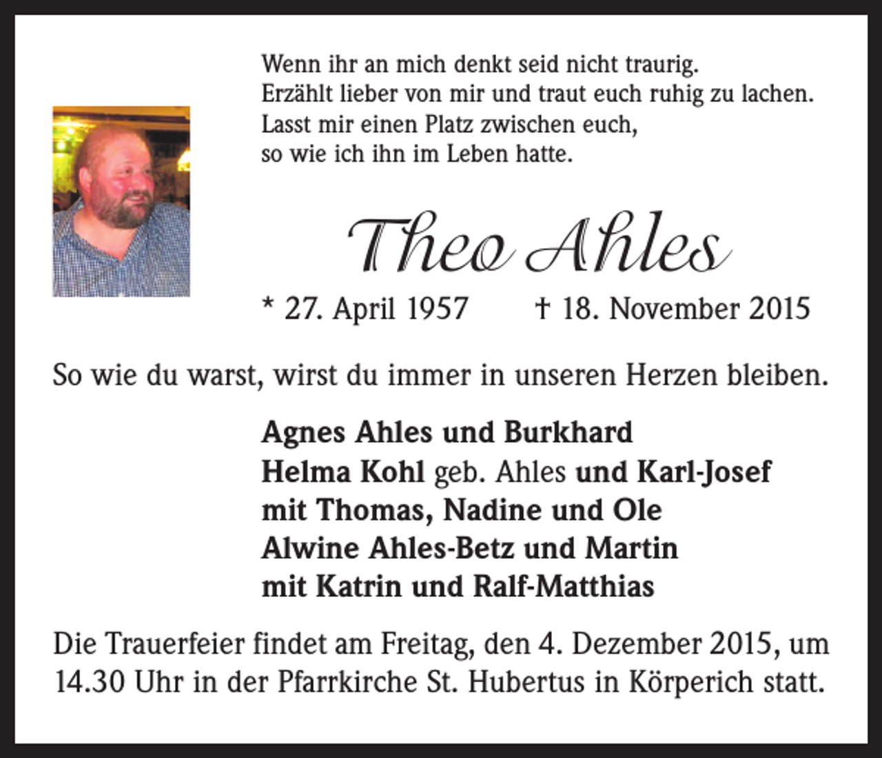 <p>Wenn ihr an mich denkt seid nicht traurig.<br />Erzählt lieber von mir und traut euch ruhig zu lachen.<br />Lasst mir einen Platz zwischen euch,<br />so wie ich ihn im Leben hatte.</p><p>Theo Ahles</p><p>* 27. April 1957 † 18. November 2015<br />So wie du warst, wirst du immer in unseren Herzen bleiben.<br />Agnes Ahles und Burkhard<br />Helma Kohl geb. Ahles und Karl-Josef<br />mit Thomas, Nadine und Ole<br />Alwine Ahles-Betz und Martin<br />mit Katrin und Ralf-Matthias<br />Die Trauerfeier findet am Freitag, den 4. Dezember 2015, um<br />14.30 Uhr in der Pfarrkirche St. Hubertus in Körperich statt.</p>